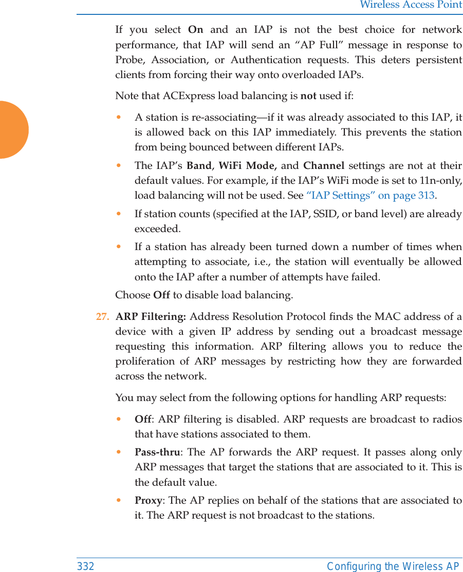 Wireless Access Point332 Configuring the Wireless APIf you select On  and an IAP is not the best choice for network performance, that IAP will send an &ldquo;AP Full&rdquo; message in response to Probe, Association, or Authentication requests. This deters persistent clients from forcing their way onto overloaded IAPs. Note that ACExpress load balancing is not used if:&bull;A station is re-associating&mdash;if it was already associated to this IAP, it is allowed back on this IAP immediately. This prevents the station from being bounced between different IAPs.&bull;The IAP&rsquo;s Band, WiFi Mode, and Channel settings are not at their default values. For example, if the IAP&rsquo;s WiFi mode is set to 11n-only, load balancing will not be used. See &ldquo;IAP Settings&rdquo; on page 313. &bull;If station counts (specified at the IAP, SSID, or band level) are already exceeded.&bull;If a station has already been turned down a number of times when attempting to associate, i.e., the station will eventually be allowed onto the IAP after a number of attempts have failed.Choose Off to disable load balancing. 27. ARP Filtering: Address Resolution Protocol finds the MAC address of a device with a given IP address by sending out a broadcast message requesting this information. ARP filtering allows you to reduce the proliferation of ARP messages by restricting how they are forwarded across the network. You may select from the following options for handling ARP requests:&bull;Off: ARP filtering is disabled. ARP requests are broadcast to radios that have stations associated to them. &bull;Pass-thru: The AP forwards the ARP request. It passes along only ARP messages that target the stations that are associated to it. This is the default value. &bull;Proxy: The AP replies on behalf of the stations that are associated to it. The ARP request is not broadcast to the stations. 