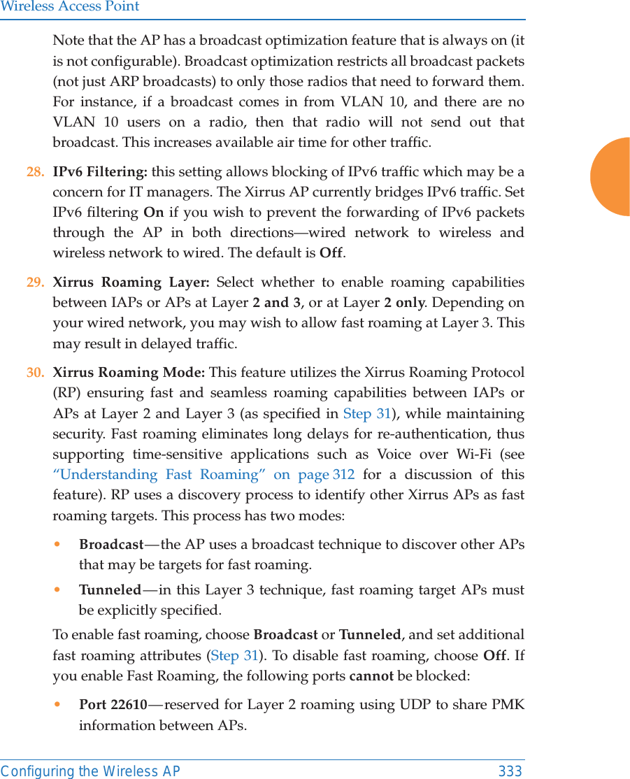 Wireless Access PointConfiguring the Wireless AP 333Note that the AP has a broadcast optimization feature that is always on (it is not configurable). Broadcast optimization restricts all broadcast packets (not just ARP broadcasts) to only those radios that need to forward them. For instance, if a broadcast comes in from VLAN 10, and there are no VLAN 10 users on a radio, then that radio will not send out that broadcast. This increases available air time for other traffic.28. IPv6 Filtering: this setting allows blocking of IPv6 traffic which may be a concern for IT managers. The Xirrus AP currently bridges IPv6 traffic. Set IPv6 filtering On if you wish to prevent the forwarding of IPv6 packets through the AP in both directions&mdash;wired network to wireless and wireless network to wired. The default is Off. 29. Xirrus Roaming Layer: Select whether to enable roaming capabilities between IAPs or APs at Layer 2 and 3, or at Layer 2 only. Depending on your wired network, you may wish to allow fast roaming at Layer 3. This may result in delayed traffic. 30. Xirrus Roaming Mode: This feature utilizes the Xirrus Roaming Protocol (RP) ensuring fast and seamless roaming capabilities between IAPs or APs at Layer 2 and Layer 3 (as specified in Step 31), while maintaining security. Fast roaming eliminates long delays for re-authentication, thus supporting time-sensitive applications such as Voice over Wi-Fi (see &ldquo;Understanding Fast Roaming&rdquo; on page 312 for a discussion of this feature). RP uses a discovery process to identify other Xirrus APs as fast roaming targets. This process has two modes:&bull;Broadcast &mdash; the AP uses a broadcast technique to discover other APs that may be targets for fast roaming. &bull;Tunneled &mdash; in this Layer 3 technique, fast roaming target APs must be explicitly specified. To enable fast roaming, choose Broadcast or Tu n n e le d , and set additional fast roaming attributes (Step 31). To disable fast roaming, choose Off. If you enable Fast Roaming, the following ports cannot be blocked:&bull;Port 22610 &mdash; reserved for Layer 2 roaming using UDP to share PMK information between APs.
