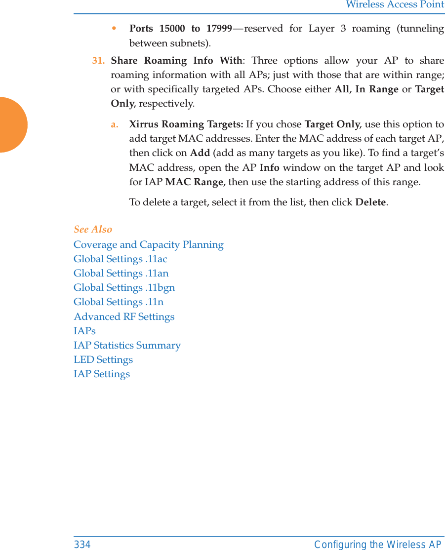 Wireless Access Point334 Configuring the Wireless AP&bull;Ports 15000 to 17999 &mdash; reserved for Layer 3 roaming (tunneling between subnets).31. Share Roaming Info With: Three options allow your AP to share roaming information with all APs; just with those that are within range; or with specifically targeted APs. Choose either All, In Range or Tar get Only, respectively.a. Xirrus Roaming Targets: If you chose Ta rge t Onl y, use this option to add target MAC addresses. Enter the MAC address of each target AP, then click on Add (add as many targets as you like). To find a target&rsquo;s MAC address, open the AP Info window on the target AP and look for IAP MAC Range, then use the starting address of this range. To delete a target, select it from the list, then click Delete.See AlsoCoverage and Capacity PlanningGlobal Settings .11acGlobal Settings .11anGlobal Settings .11bgnGlobal Settings .11nAdvanced RF SettingsIAPsIAP Statistics SummaryLED SettingsIAP Settings