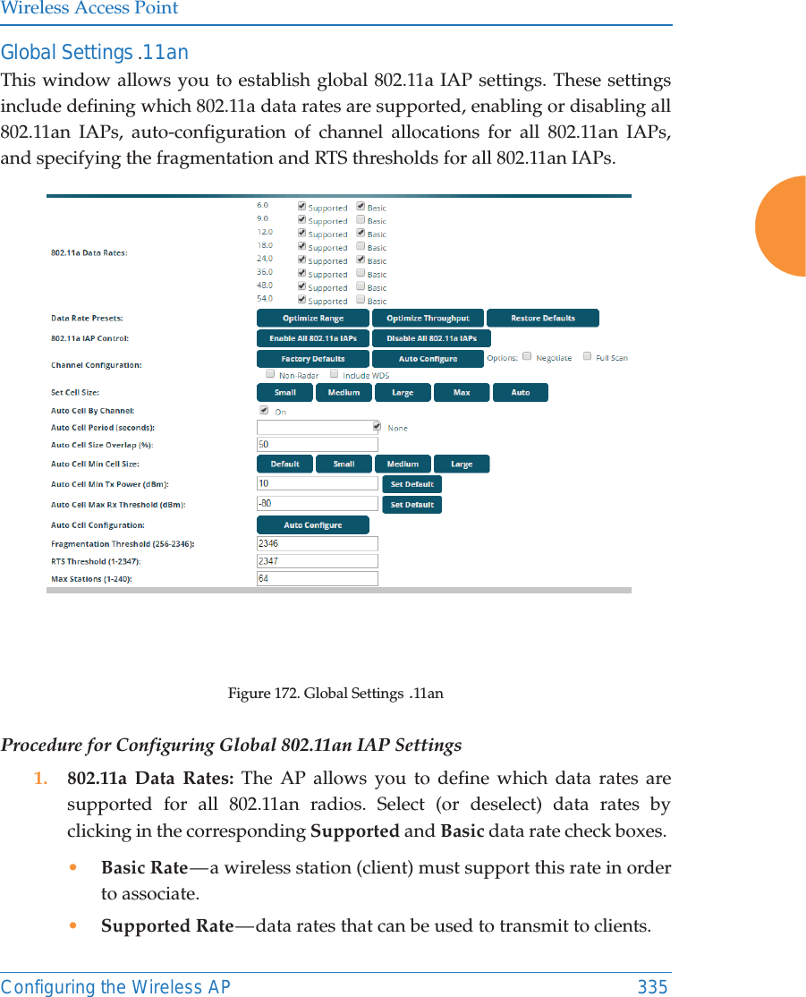 Wireless Access PointConfiguring the Wireless AP 335Global Settings .11anThis window allows you to establish global 802.11a IAP settings. These settings include defining which 802.11a data rates are supported, enabling or disabling all 802.11an IAPs, auto-configuration of channel allocations for all 802.11an IAPs, and specifying the fragmentation and RTS thresholds for all 802.11an IAPs.Figure 172. Global Settings .11anProcedure for Configuring Global 802.11an IAP Settings1. 802.11a Data Rates: The AP allows you to define which data rates are supported for all 802.11an radios. Select (or deselect) data rates by clicking in the corresponding Supported and Basic data rate check boxes. &bull;Basic Rate &mdash; a wireless station (client) must support this rate in order to associate.&bull;Supported Rate &mdash; data rates that can be used to transmit to clients.