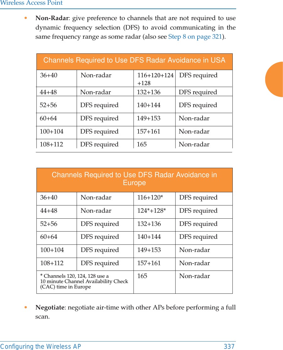 Wireless Access PointConfiguring the Wireless AP 337&bull;Non-Radar: give preference to channels that are not required to usedynamic frequency selection (DFS) to avoid communicating in thesame frequency range as some radar (also see Step 8 on page 321).&bull;Negotiate: negotiate air-time with other APs before performing a fullscan.Channels Required to Use DFS Radar Avoidance in USA36+40 Non-radar  116 DFS required 44+48 Non-radar  132+136 DFS required52+56  DFS required 140+144 DFS required60+64 DFS required 149+153 Non-radar100+104 DFS required  157+161  Non-radar108+112 DFS required 165 Non-radarChannels Required to Use DFS Radar Avoidance in Europe36+40 Non-radar  116+120* DFS required 44+48 Non-radar  124*+128* DFS required 52+56  DFS required 132+136  DFS required60+64  DFS required  140+144 DFS required100+104 DFS required  149+153  Non-radar108+112 DFS required 157+161  Non-radar* Channels 120, 124, 128 use a10 minute Channel Availability Check (CAC) time in Europe 165 Non-radar