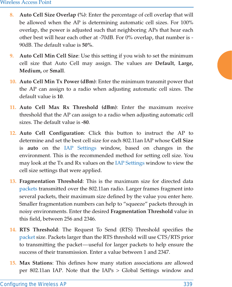 Wireless Access PointConfiguring the Wireless AP 3398. Auto Cell Size Overlap (%): Enter the percentage of cell overlap that will be allowed when the AP is determining automatic cell sizes. For 100% overlap, the power is adjusted such that neighboring APs that hear each other best will hear each other at -70dB. For 0% overlap, that number is -90dB. The default value is 50%.9. Auto Cell Min Cell Size: Use this setting if you wish to set the minimum cell size that Auto Cell may assign. The values are Default,  Large, Medium, or Small.10. Auto Cell Min Tx Power (dBm): Enter the minimum transmit power that the AP can assign to a radio when adjusting automatic cell sizes. The default value is 10. 11. Auto Cell Max Rx Threshold (dBm): Enter the maximum receive threshold that the AP can assign to a radio when adjusting automatic cell sizes. The default value is -80. 12. Auto Cell Configuration: Click this button to instruct the AP to determine and set the best cell size for each 802.11an IAP whose Cell Sizeis  auto on the IAP Settings window, based on changes in the environment. This is the recommended method for setting cell size. You may look at the Tx and Rx values on the IAP Settings window to view the cell size settings that were applied. 13. Fragmentation Threshold: This is the maximum size for directed data packets transmitted over the 802.11an radio. Larger frames fragment into several packets, their maximum size defined by the value you enter here. Smaller fragmentation numbers can help to &ldquo;squeeze&rdquo; packets through in noisy environments. Enter the desired Fragmentation Threshold value in this field, between 256 and 2346.14. RTS Threshold: The Request To Send (RTS) Threshold specifies the packet size. Packets larger than the RTS threshold will use CTS/RTS prior to transmitting the packet &mdash; useful for larger packets to help ensure the success of their transmission. Enter a value between 1 and 2347.15. Max Stations: This defines how many station associations are allowed per 802.11an IAP. Note that the IAPs > Global Settings window and 