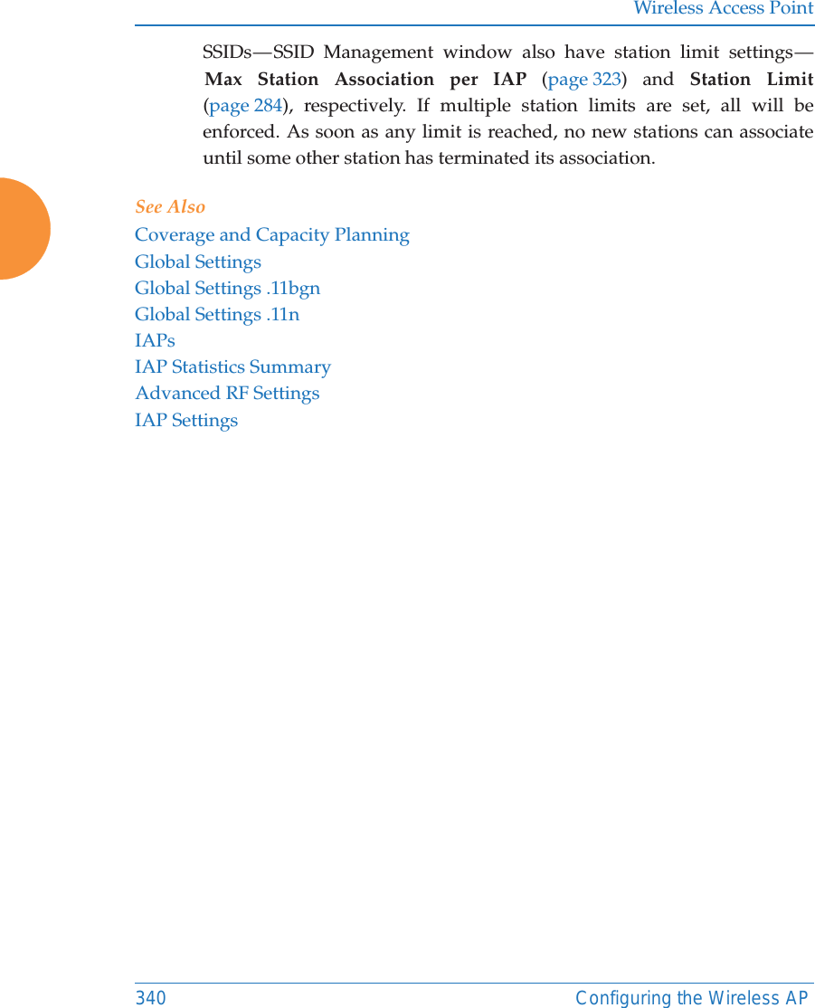 Wireless Access Point340 Configuring the Wireless APSSIDs &mdash; SSID Management window also have station limit settings &mdash; Max Station Association per IAP (page 323) and Station Limit(page 284), respectively. If multiple station limits are set, all will be enforced. As soon as any limit is reached, no new stations can associate until some other station has terminated its association. See AlsoCoverage and Capacity PlanningGlobal SettingsGlobal Settings .11bgnGlobal Settings .11nIAPsIAP Statistics SummaryAdvanced RF SettingsIAP Settings