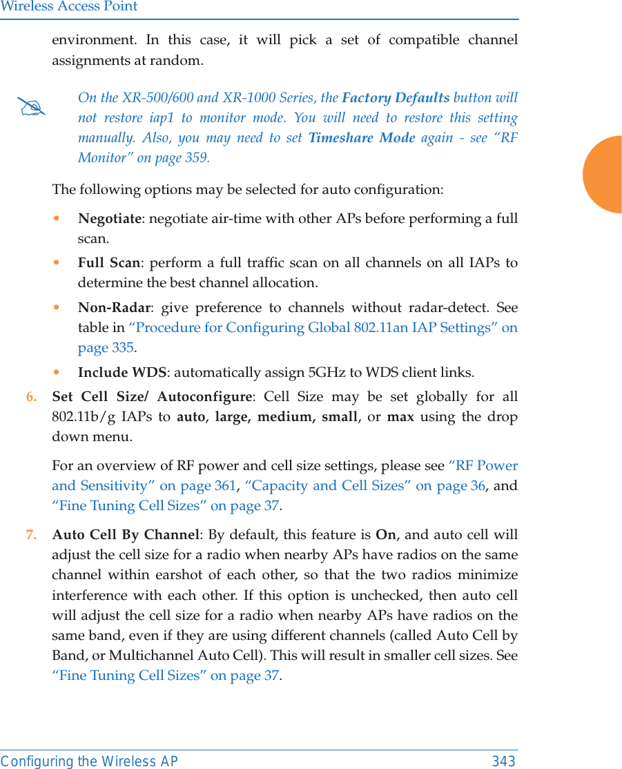 Wireless Access PointConfiguring the Wireless AP 343environment. In this case, it will pick a set of compatible channel assignments at random. The following options may be selected for auto configuration: &bull;Negotiate: negotiate air-time with other APs before performing a full scan.&bull;Full Scan: perform a full traffic scan on all channels on all IAPs to determine the best channel allocation.&bull;Non-Radar: give preference to channels without radar-detect. See table in &ldquo;Procedure for Configuring Global 802.11an IAP Settings&rdquo; on page 335.&bull;Include WDS: automatically assign 5GHz to WDS client links.6. Set Cell Size/ Autoconfigure: Cell Size may be set globally for all 802.11b/g IAPs to auto,  large, medium, small, or max using the drop down menu. For an overview of RF power and cell size settings, please see &ldquo;RF Power and Sensitivity&rdquo; on page 361, &ldquo;Capacity and Cell Sizes&rdquo; on page 36, and &ldquo;Fine Tuning Cell Sizes&rdquo; on page 37. 7. Auto Cell By Channel: By default, this feature is On, and auto cell will adjust the cell size for a radio when nearby APs have radios on the same channel within earshot of each other, so that the two radios minimize interference with each other. If this option is unchecked, then auto cell will adjust the cell size for a radio when nearby APs have radios on the same band, even if they are using different channels (called Auto Cell by Band, or Multichannel Auto Cell). This will result in smaller cell sizes. See &ldquo;Fine Tuning Cell Sizes&rdquo; on page 37. #On the XR-500/600 and XR-1000 Series, the Factory Defaults button will not restore iap1 to monitor mode. You will need to restore this setting manually. Also, you may need to set Timeshare Mode again - see &ldquo;RF Monitor&rdquo; on page 359. 
