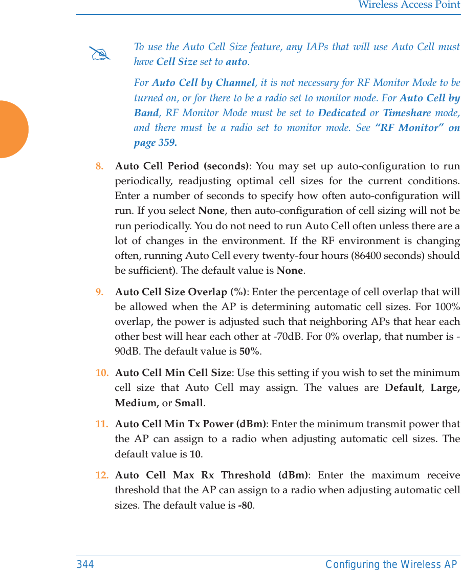 Wireless Access Point344 Configuring the Wireless AP8. Auto Cell Period (seconds): You may set up auto-configuration to run periodically, readjusting optimal cell sizes for the current conditions. Enter a number of seconds to specify how often auto-configuration will run. If you select None, then auto-configuration of cell sizing will not be run periodically. You do not need to run Auto Cell often unless there are a lot of changes in the environment. If the RF environment is changing often, running Auto Cell every twenty-four hours (86400 seconds) should be sufficient). The default value is None.9. Auto Cell Size Overlap (%): Enter the percentage of cell overlap that will be allowed when the AP is determining automatic cell sizes. For 100% overlap, the power is adjusted such that neighboring APs that hear each other best will hear each other at -70dB. For 0% overlap, that number is -90dB. The default value is 50%.10. Auto Cell Min Cell Size: Use this setting if you wish to set the minimum cell size that Auto Cell may assign. The values are Default,  Large, Medium, or Small.11. Auto Cell Min Tx Power (dBm): Enter the minimum transmit power that the AP can assign to a radio when adjusting automatic cell sizes. The default value is 10.12. Auto Cell Max Rx Threshold (dBm): Enter the maximum receive threshold that the AP can assign to a radio when adjusting automatic cell sizes. The default value is -80. #To use the Auto Cell Size feature, any IAPs that will use Auto Cell must have Cell Size set to auto. For Auto Cell by Channel, it is not necessary for RF Monitor Mode to be turned on, or for there to be a radio set to monitor mode. For Auto Cell by Band, RF Monitor Mode must be set to Dedicated or Timeshare mode, and there must be a radio set to monitor mode. See &ldquo;RF Monitor&rdquo; on page 359. 