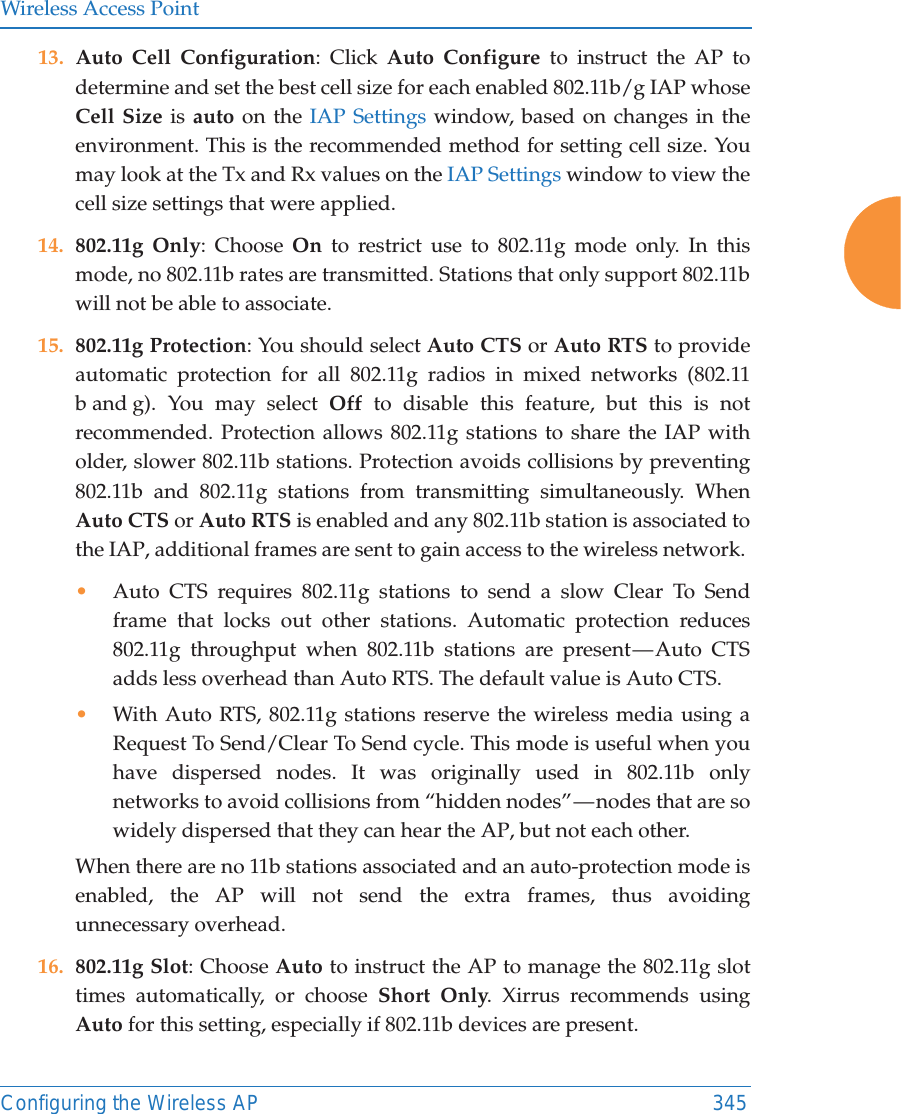 Wireless Access PointConfiguring the Wireless AP 34513. Auto Cell Configuration: Click Auto Configure to instruct the AP to determine and set the best cell size for each enabled 802.11b/g IAP whose Cell Size is auto on the IAP Settings window, based on changes in the environment. This is the recommended method for setting cell size. You may look at the Tx and Rx values on the IAP Settings window to view the cell size settings that were applied. 14. 802.11g Only: Choose On to restrict use to 802.11g mode only. In this mode, no 802.11b rates are transmitted. Stations that only support 802.11b will not be able to associate.15. 802.11g Protection: You should select Auto CTS or Auto RTS to provide automatic protection for all 802.11g radios in mixed networks (802.11 b and g). You may select Off to disable this feature, but this is not recommended. Protection allows 802.11g stations to share the IAP with older, slower 802.11b stations. Protection avoids collisions by preventing 802.11b and 802.11g stations from transmitting simultaneously. When Auto CTS or Auto RTS is enabled and any 802.11b station is associated to the IAP, additional frames are sent to gain access to the wireless network. &bull;Auto CTS requires 802.11g stations to send a slow Clear To Send frame that locks out other stations. Automatic protection reduces 802.11g throughput when 802.11b stations are present &mdash; Auto CTS adds less overhead than Auto RTS. The default value is Auto CTS. &bull;With Auto RTS, 802.11g stations reserve the wireless media using a Request To Send/Clear To Send cycle. This mode is useful when you have dispersed nodes. It was originally used in 802.11b only networks to avoid collisions from &ldquo;hidden nodes&rdquo; &mdash; nodes that are so widely dispersed that they can hear the AP, but not each other. When there are no 11b stations associated and an auto-protection mode is enabled, the AP will not send the extra frames, thus avoiding unnecessary overhead. 16. 802.11g Slot: Choose Auto to instruct the AP to manage the 802.11g slot times automatically, or choose Short Only. Xirrus recommends using Auto for this setting, especially if 802.11b devices are present.