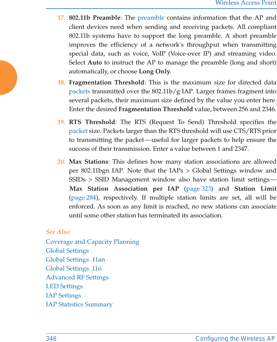 Wireless Access Point346 Configuring the Wireless AP17. 802.11b Preamble: The preamble contains information that the AP and client devices need when sending and receiving packets. All compliant 802.11b systems have to support the long preamble. A short preamble improves the efficiency of a network's throughput when transmitting special data, such as voice, VoIP (Voice-over IP) and streaming video. Select Auto to instruct the AP to manage the preamble (long and short) automatically, or choose Long Only.18. Fragmentation Threshold: This is the maximum size for directed data packets transmitted over the 802.11b/g IAP. Larger frames fragment into several packets, their maximum size defined by the value you enter here. Enter the desired Fragmentation Threshold value, between 256 and 2346.19. RTS Threshold: The RTS (Request To Send) Threshold specifies the packet size. Packets larger than the RTS threshold will use CTS/RTS prior to transmitting the packet &mdash; useful for larger packets to help ensure the success of their transmission. Enter a value between 1 and 2347.20. Max Stations: This defines how many station associations are allowed per 802.11bgn IAP. Note that the IAPs > Global Settings window and SSIDs > SSID Management window also have station limit settings &mdash; Max Station Association per IAP (page 323) and Station Limit(page 284), respectively. If multiple station limits are set, all will be enforced. As soon as any limit is reached, no new stations can associate until some other station has terminated its association. See AlsoCoverage and Capacity PlanningGlobal SettingsGlobal Settings .11anGlobal Settings .11nAdvanced RF SettingsLED SettingsIAP SettingsIAP Statistics Summary