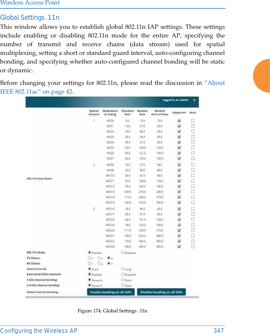 Wireless Access PointConfiguring the Wireless AP 347Global Settings .11nThis window allows you to establish global 802.11n IAP settings. These settings include enabling or disabling 802.11n mode for the entire AP, specifying the number of transmit and receive chains (data stream) used for spatial multiplexing, setting a short or standard guard interval, auto-configuring channel bonding, and specifying whether auto-configured channel bonding will be static or dynamic.Before changing your settings for 802.11n, please read the discussion in &ldquo;About IEEE 802.11ac&rdquo; on page 42. Figure 174. Global Settings .11n 