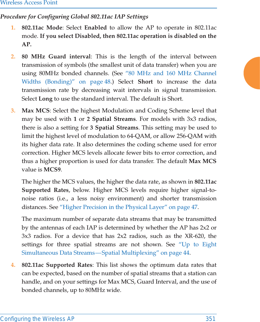 Wireless Access PointConfiguring the Wireless AP 351Procedure for Configuring Global 802.11ac IAP Settings1. 802.11ac Mode: Select Enabled to allow the AP to operate in 802.11ac mode. If you select Disabled, then 802.11ac operation is disabled on the AP. 2. 80 MHz Guard interval: This is the length of the interval between transmission of symbols (the smallest unit of data transfer) when you are using 80MHz bonded channels. (See &ldquo;80 MHz and 160 MHz Channel Widths (Bonding)&rdquo; on page 48.) Select Short to increase the data transmission rate by decreasing wait intervals in signal transmission. Select Long to use the standard interval. The default is Short. 3. Max MCS: Select the highest Modulation and Coding Scheme level that may be used with 1 or 2 Spatial Streams. For models with 3x3 radios, there is also a setting for 3 Spatial Streams. This setting may be used to limit the highest level of modulation to 64-QAM, or allow 256-QAM with its higher data rate. It also determines the coding scheme used for error correction. Higher MCS levels allocate fewer bits to error correction, and thus a higher proportion is used for data transfer. The default Max MCSvalue is MCS9. The higher the MCS values, the higher the data rate, as shown in 802.11ac Supported Rates, below. Higher MCS levels require higher signal-to-noise ratios (i.e., a less noisy environment) and shorter transmission distances. See &ldquo;Higher Precision in the Physical Layer&rdquo; on page 47.The maximum number of separate data streams that may be transmitted by the antennas of each IAP is determined by whether the AP has 2x2 or 3x3 radios. For a device that has 2x2 radios, such as the XR-620, the settings for three spatial streams are not shown. See &ldquo;Up to Eight Simultaneous Data Streams &mdash; Spatial Multiplexing&rdquo; on page 44.4. 802.11ac Supported Rates: This list shows the optimum data rates that can be expected, based on the number of spatial streams that a station can handle, and on your settings for Max MCS, Guard Interval, and the use of bonded channels, up to 80MHz wide.