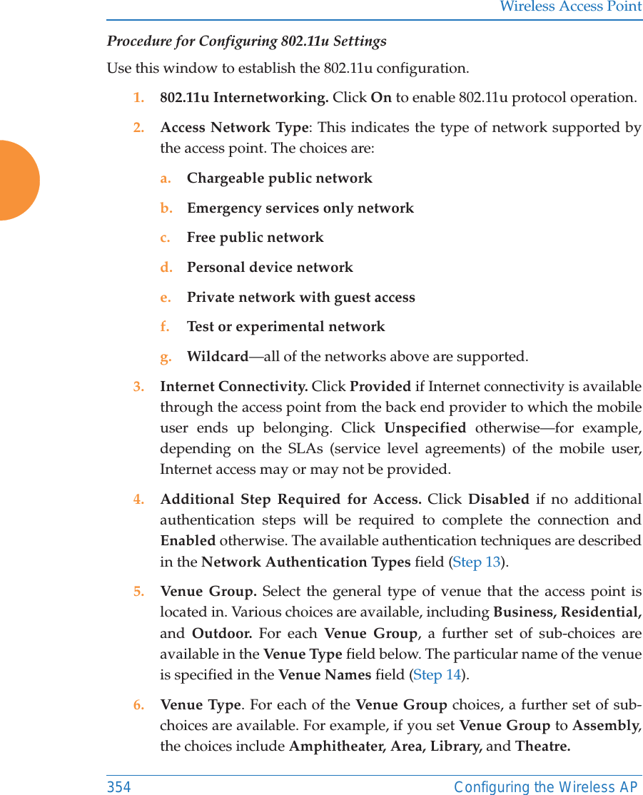 Wireless Access Point354 Configuring the Wireless APProcedure for Configuring 802.11u SettingsUse this window to establish the 802.11u configuration. 1. 802.11u Internetworking. Click On to enable 802.11u protocol operation.2. Access Network Type: This indicates the type of network supported by the access point. The choices are:a. Chargeable public networkb. Emergency services only networkc. Free public networkd. Personal device networke. Private network with guest accessf. Test or experimental networkg. Wildcard&mdash;all of the networks above are supported. 3. Internet Connectivity. Click Provided if Internet connectivity is available through the access point from the back end provider to which the mobile user ends up belonging. Click Unspecified otherwise&mdash;for example, depending on the SLAs (service level agreements) of the mobile user, Internet access may or may not be provided. 4. Additional Step Required for Access. Click Disabled if no additional authentication steps will be required to complete the connection and Enabled otherwise. The available authentication techniques are described in the Network Authentication Types field (Step 13).5. Venue Group. Select the general type of venue that the access point is located in. Various choices are available, including Business, Residential, and  Outdoor. For each Venu e Gr oup , a further set of sub-choices are available in the Venue Type  field below. The particular name of the venue is specified in the Venue Names field (Step 14).6. Venue Type. For each of the Venue Group choices, a further set of sub-choices are available. For example, if you set Venue Group to Assembly, the choices include Amphitheater, Area, Library, and Theatre.