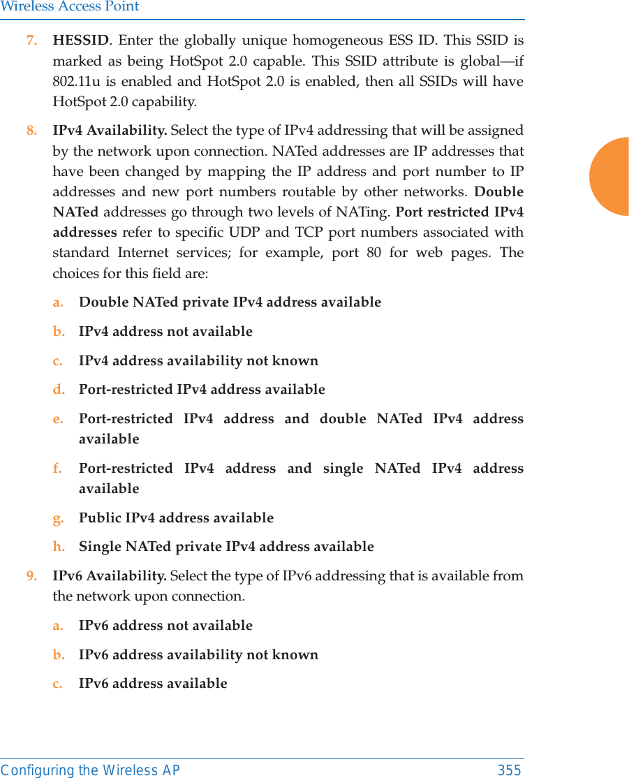 Wireless Access PointConfiguring the Wireless AP 3557. HESSID. Enter the globally unique homogeneous ESS ID. This SSID is marked as being HotSpot 2.0 capable. This SSID attribute is global&mdash;if 802.11u is enabled and HotSpot 2.0 is enabled, then all SSIDs will have HotSpot 2.0 capability. 8. IPv4 Availability. Select the type of IPv4 addressing that will be assigned by the network upon connection. NATed addresses are IP addresses that have been changed by mapping the IP address and port number to IP addresses and new port numbers routable by other networks. Double NATed addresses go through two levels of NATing. Port restricted IPv4 addresses refer to specific UDP and TCP port numbers associated with standard Internet services; for example, port 80 for web pages. The choices for this field are:a. Double NATed private IPv4 address availableb. IPv4 address not availablec. IPv4 address availability not knownd. Port-restricted IPv4 address availablee. Port-restricted IPv4 address and double NATed IPv4 address availablef. Port-restricted IPv4 address and single NATed IPv4 address availableg. Public IPv4 address availableh. Single NATed private IPv4 address available9. IPv6 Availability. Select the type of IPv6 addressing that is available from the network upon connection.a. IPv6 address not availableb. IPv6 address availability not knownc. IPv6 address available