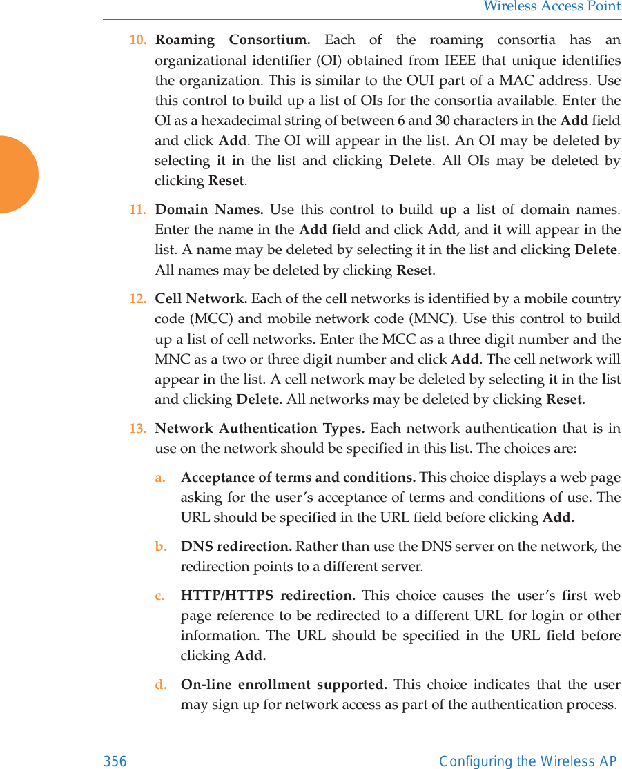 Wireless Access Point356 Configuring the Wireless AP10. Roaming Consortium. Each of the roaming consortia has an organizational identifier (OI) obtained from IEEE that unique identifies the organization. This is similar to the OUI part of a MAC address. Use this control to build up a list of OIs for the consortia available. Enter the OI as a hexadecimal string of between 6 and 30 characters in the Add field and click Add. The OI will appear in the list. An OI may be deleted by selecting it in the list and clicking Delete. All OIs may be deleted by clicking Reset.11. Domain Names. Use this control to build up a list of domain names. Enter the name in the Add field and click Add, and it will appear in the list. A name may be deleted by selecting it in the list and clicking Delete. All names may be deleted by clicking Reset.12. Cell Network. Each of the cell networks is identified by a mobile country code (MCC) and mobile network code (MNC). Use this control to build up a list of cell networks. Enter the MCC as a three digit number and the MNC as a two or three digit number and click Add. The cell network will appear in the list. A cell network may be deleted by selecting it in the list and clicking Delete. All networks may be deleted by clicking Reset.13. Network Authentication Types. Each network authentication that is in use on the network should be specified in this list. The choices are:a. Acceptance of terms and conditions. This choice displays a web page asking for the user&rsquo;s acceptance of terms and conditions of use. The URL should be specified in the URL field before clicking Add.b. DNS redirection. Rather than use the DNS server on the network, the redirection points to a different server. c. HTTP/HTTPS redirection. This choice causes the user&rsquo;s first web page reference to be redirected to a different URL for login or other information. The URL should be specified in the URL field before clicking Add.d. On-line enrollment supported. This choice indicates that the user may sign up for network access as part of the authentication process.