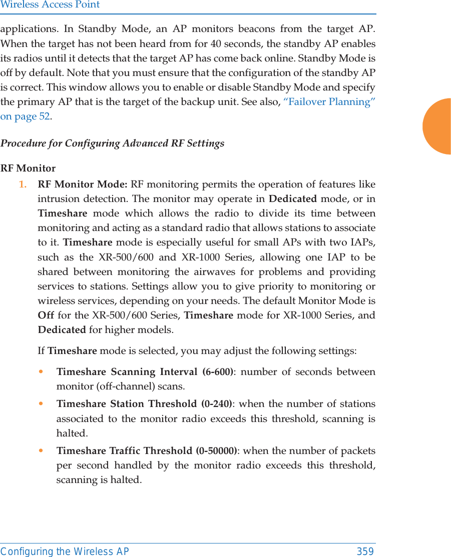 Wireless Access PointConfiguring the Wireless AP 359applications. In Standby Mode, an AP monitors beacons from the target AP. When the target has not been heard from for 40 seconds, the standby AP enables its radios until it detects that the target AP has come back online. Standby Mode is off by default. Note that you must ensure that the configuration of the standby AP is correct. This window allows you to enable or disable Standby Mode and specify the primary AP that is the target of the backup unit. See also, &ldquo;Failover Planning&rdquo; on page 52. Procedure for Configuring Advanced RF SettingsRF Monitor1. RF Monitor Mode: RF monitoring permits the operation of features like intrusion detection. The monitor may operate in Dedicated mode, or in Timeshare mode which allows the radio to divide its time between monitoring and acting as a standard radio that allows stations to associate to it. Timeshare mode is especially useful for small APs with two IAPs, such as the XR-500/600 and XR-1000 Series, allowing one IAP to be shared between monitoring the airwaves for problems and providing services to stations. Settings allow you to give priority to monitoring or wireless services, depending on your needs. The default Monitor Mode is Off for the XR-500/600 Series, Timeshare mode for XR-1000 Series, and Dedicated for higher models. If Timeshare mode is selected, you may adjust the following settings:&bull;Timeshare Scanning Interval (6-600): number of seconds between monitor (off-channel) scans.&bull;Timeshare Station Threshold (0-240): when the number of stations associated to the monitor radio exceeds this threshold, scanning is halted. &bull;Timeshare Traffic Threshold (0-50000): when the number of packets per second handled by the monitor radio exceeds this threshold, scanning is halted.