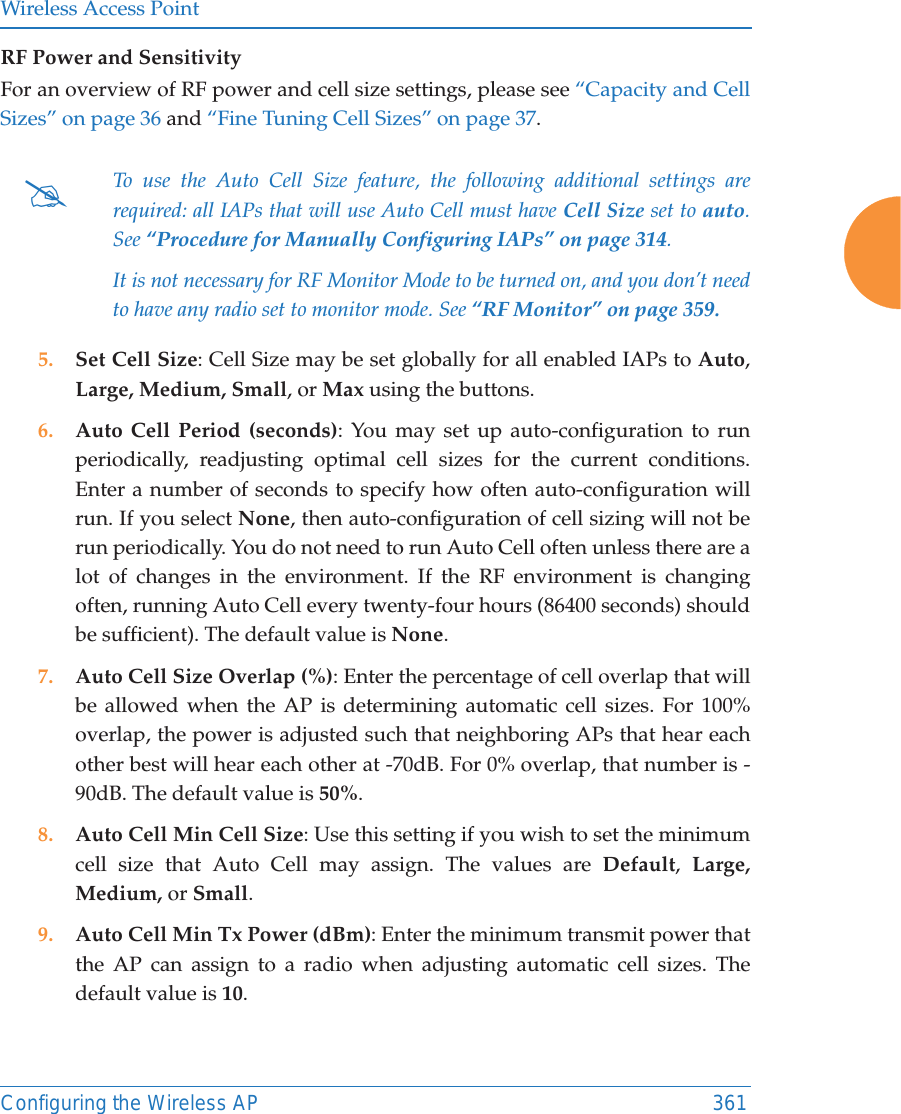 Wireless Access PointConfiguring the Wireless AP 361RF Power and Sensitivity For an overview of RF power and cell size settings, please see &ldquo;Capacity and Cell Sizes&rdquo; on page 36 and &ldquo;Fine Tuning Cell Sizes&rdquo; on page 37. 5. Set Cell Size: Cell Size may be set globally for all enabled IAPs to Auto, Large, Medium, Small, or Max using the buttons. 6. Auto Cell Period (seconds): You may set up auto-configuration to run periodically, readjusting optimal cell sizes for the current conditions. Enter a number of seconds to specify how often auto-configuration will run. If you select None, then auto-configuration of cell sizing will not be run periodically. You do not need to run Auto Cell often unless there are a lot of changes in the environment. If the RF environment is changing often, running Auto Cell every twenty-four hours (86400 seconds) should be sufficient). The default value is None.7. Auto Cell Size Overlap (%): Enter the percentage of cell overlap that will be allowed when the AP is determining automatic cell sizes. For 100% overlap, the power is adjusted such that neighboring APs that hear each other best will hear each other at -70dB. For 0% overlap, that number is -90dB. The default value is 50%.8. Auto Cell Min Cell Size: Use this setting if you wish to set the minimum cell size that Auto Cell may assign. The values are Default,  Large, Medium, or Small.9. Auto Cell Min Tx Power (dBm): Enter the minimum transmit power that the AP can assign to a radio when adjusting automatic cell sizes. The default value is 10.#To use the Auto Cell Size feature, the following additional settings are required: all IAPs that will use Auto Cell must have Cell Size set to auto. See &ldquo;Procedure for Manually Configuring IAPs&rdquo; on page 314. It is not necessary for RF Monitor Mode to be turned on, and you don&rsquo;t need to have any radio set to monitor mode. See &ldquo;RF Monitor&rdquo; on page 359. 