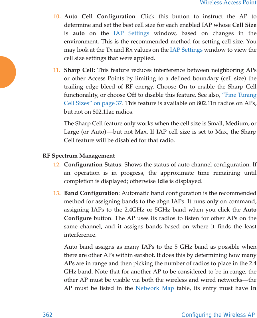 Wireless Access Point362 Configuring the Wireless AP10. Auto Cell Configuration: Click this button to instruct the AP to determine and set the best cell size for each enabled IAP whose Cell Sizeis  auto on the IAP Settings window, based on changes in the environment. This is the recommended method for setting cell size. You may look at the Tx and Rx values on the IAP Settings window to view the cell size settings that were applied. 11. Sharp Cell: This feature reduces interference between neighboring APs or other Access Points by limiting to a defined boundary (cell size) the trailing edge bleed of RF energy. Choose On to enable the Sharp Cell functionality, or choose Off to disable this feature. See also, &ldquo;Fine Tuning Cell Sizes&rdquo; on page 37. This feature is available on 802.11n radios on APs, but not on 802.11ac radios.The Sharp Cell feature only works when the cell size is Small, Medium, or Large (or Auto) &mdash; but not Max. If IAP cell size is set to Max, the Sharp Cell feature will be disabled for that radio. RF Spectrum Management12. Configuration Status: Shows the status of auto channel configuration. If an operation is in progress, the approximate time remaining until completion is displayed; otherwise Idle is displayed. 13. Band Configuration: Automatic band configuration is the recommended method for assigning bands to the abgn IAPs. It runs only on command, assigning IAPs to the 2.4GHz or 5GHz band when you click the Auto Configure button. The AP uses its radios to listen for other APs on the same channel, and it assigns bands based on where it finds the least interference. Auto band assigns as many IAPs to the 5 GHz band as possible when there are other APs within earshot. It does this by determining how many APs are in range and then picking the number of radios to place in the 2.4 GHz band. Note that for another AP to be considered to be in range, the other AP must be visible via both the wireless and wired networks&mdash;the AP must be listed in the Network Map table, its entry must have In 