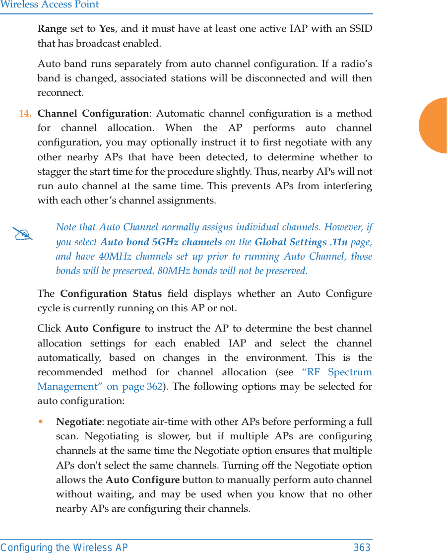 Wireless Access PointConfiguring the Wireless AP 363Range set to Yes, and it must have at least one active IAP with an SSID that has broadcast enabled.Auto band runs separately from auto channel configuration. If a radio&rsquo;s band is changed, associated stations will be disconnected and will then reconnect. 14. Channel Configuration: Automatic channel configuration is a method for channel allocation. When the AP performs auto channel configuration, you may optionally instruct it to first negotiate with any other nearby APs that have been detected, to determine whether to stagger the start time for the procedure slightly. Thus, nearby APs will not run auto channel at the same time. This prevents APs from interfering with each other&rsquo;s channel assignments. The  Configuration Status field displays whether an Auto Configure cycle is currently running on this AP or not. Click Auto Configure to instruct the AP to determine the best channel allocation settings for each enabled IAP and select the channel automatically, based on changes in the environment. This is the recommended method for channel allocation (see &ldquo;RF Spectrum Management&rdquo; on page 362). The following options may be selected for auto configuration: &bull;Negotiate: negotiate air-time with other APs before performing a full scan. Negotiating is slower, but if multiple APs are configuring channels at the same time the Negotiate option ensures that multiple APs don't select the same channels. Turning off the Negotiate option allows the Auto Configure button to manually perform auto channel without waiting, and may be used when you know that no other nearby APs are configuring their channels. #Note that Auto Channel normally assigns individual channels. However, if you select Auto bond 5GHz channels on the Global Settings .11n page, and have 40MHz channels set up prior to running Auto Channel, those bonds will be preserved. 80MHz bonds will not be preserved.