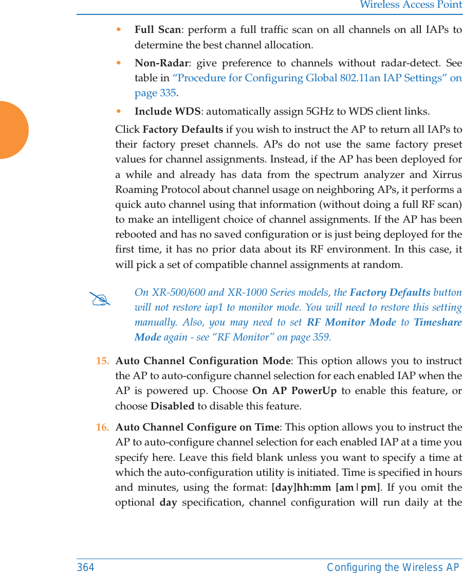Wireless Access Point364 Configuring the Wireless AP&bull;Full Scan: perform a full traffic scan on all channels on all IAPs to determine the best channel allocation.&bull;Non-Radar: give preference to channels without radar-detect. See table in &ldquo;Procedure for Configuring Global 802.11an IAP Settings&rdquo; on page 335. &bull;Include WDS: automatically assign 5GHz to WDS client links.Click Factory Defaults if you wish to instruct the AP to return all IAPs to their factory preset channels. APs do not use the same factory preset values for channel assignments. Instead, if the AP has been deployed for a while and already has data from the spectrum analyzer and Xirrus Roaming Protocol about channel usage on neighboring APs, it performs a quick auto channel using that information (without doing a full RF scan) to make an intelligent choice of channel assignments. If the AP has been rebooted and has no saved configuration or is just being deployed for the first time, it has no prior data about its RF environment. In this case, it will pick a set of compatible channel assignments at random. 15. Auto Channel Configuration Mode: This option allows you to instruct the AP to auto-configure channel selection for each enabled IAP when the AP is powered up. Choose On AP PowerUp to enable this feature, or choose Disabled to disable this feature.16. Auto Channel Configure on Time: This option allows you to instruct the AP to auto-configure channel selection for each enabled IAP at a time you specify here. Leave this field blank unless you want to specify a time at which the auto-configuration utility is initiated. Time is specified in hours and minutes, using the format: [day]hh:mm [am|pm]. If you omit the optional  day specification, channel configuration will run daily at the #On XR-500/600 and XR-1000 Series models, the Factory Defaults button will not restore iap1 to monitor mode. You will need to restore this setting manually. Also, you may need to set RF Monitor Mode to Timeshare Mode again - see &ldquo;RF Monitor&rdquo; on page 359. 