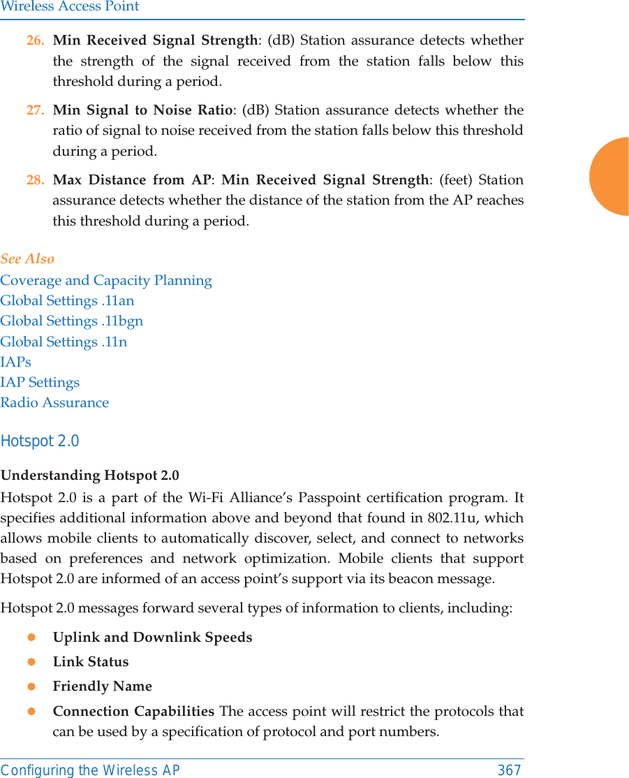 Wireless Access PointConfiguring the Wireless AP 36726. Min Received Signal Strength: (dB) Station assurance detects whether the strength of the signal received from the station falls below this threshold during a period. 27. Min Signal to Noise Ratio: (dB) Station assurance detects whether the ratio of signal to noise received from the station falls below this threshold during a period. 28. Max Distance from AP:  Min Received Signal Strength: (feet) Station assurance detects whether the distance of the station from the AP reaches this threshold during a period. See AlsoCoverage and Capacity PlanningGlobal Settings .11anGlobal Settings .11bgnGlobal Settings .11nIAPsIAP SettingsRadio AssuranceHotspot 2.0 Understanding Hotspot 2.0Hotspot 2.0 is a part of the Wi-Fi Alliance&rsquo;s Passpoint certification program. It specifies additional information above and beyond that found in 802.11u, which allows mobile clients to automatically discover, select, and connect to networks based on preferences and network optimization. Mobile clients that support Hotspot 2.0 are informed of an access point&rsquo;s support via its beacon message.Hotspot 2.0 messages forward several types of information to clients, including:zUplink and Downlink SpeedszLink StatuszFriendly NamezConnection Capabilities The access point will restrict the protocols that can be used by a specification of protocol and port numbers.