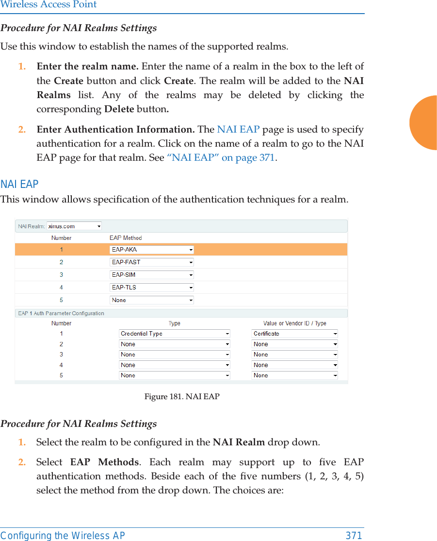 Wireless Access PointConfiguring the Wireless AP 371Procedure for NAI Realms SettingsUse this window to establish the names of the supported realms. 1. Enter the realm name. Enter the name of a realm in the box to the left of the Create button and click Create. The realm will be added to the NAI Realms list. Any of the realms may be deleted by clicking the corresponding Delete button.2. Enter Authentication Information. The NAI EAP page is used to specify authentication for a realm. Click on the name of a realm to go to the NAI EAP page for that realm. See &ldquo;NAI EAP&rdquo; on page 371. NAI EAPThis window allows specification of the authentication techniques for a realm. Figure 181. NAI EAPProcedure for NAI Realms Settings1. Select the realm to be configured in the NAI Realm drop down. 2. Select  EAP Methods. Each realm may support up to five EAP authentication methods. Beside each of the five numbers (1, 2, 3, 4, 5) select the method from the drop down. The choices are: