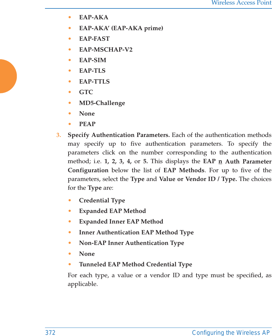 Wireless Access Point372 Configuring the Wireless AP&bull;EAP-AKA&bull;EAP-AKA&rsquo; (EAP-AKA prime)&bull;EAP-FAST&bull;EAP-MSCHAP-V2&bull;EAP-SIM&bull;EAP-TLS&bull;EAP-TTLS&bull;GTC&bull;MD5-Challenge&bull;None&bull;PEAP3. Specify Authentication Parameters. Each of the authentication methods may specify up to five authentication parameters. To specify the parameters click on the number corresponding to the authentication method; i.e. 1, 2, 3, 4, or  5.  This displays the EAP n Auth Parameter Configuration below the list of EAP Methods. For up to five of the parameters, select the Type  and Value or Vendor ID / Type. The choices for the Type are:&bull;Credential Type&bull;Expanded EAP Method&bull;Expanded Inner EAP Method&bull;Inner Authentication EAP Method Type&bull;Non-EAP Inner Authentication Type&bull;None&bull;Tunneled EAP Method Credential TypeFor each type, a value or a vendor ID and type must be specified, as applicable.