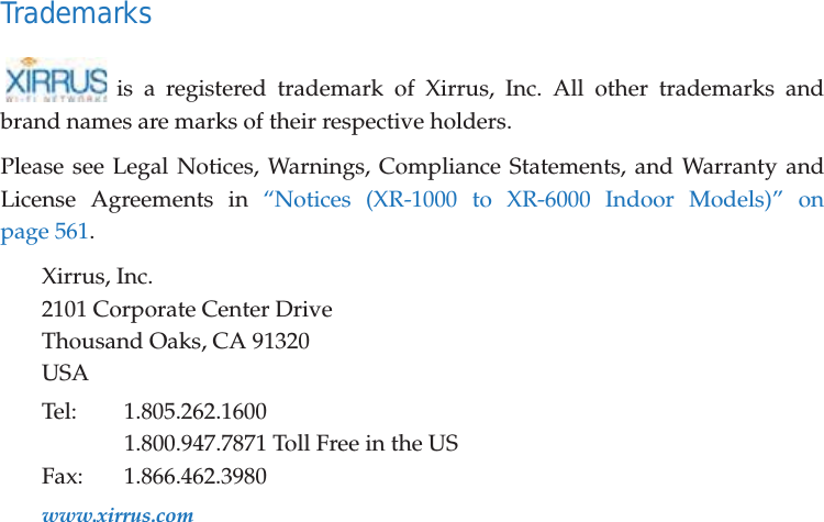 Trademarksis a registered trademark of Xirrus, Inc. All other trademarks and brand names are marks of their respective holders.Please see Legal Notices, Warnings, Compliance Statements, and Warranty and License Agreements in &ldquo;Notices (XR-1000 to XR-6000 Indoor Models)&rdquo; on page 561.Xirrus, Inc.2101 Corporate Center DriveThousand Oaks, CA 91320USATel: 1.805.262.16001.800.947.7871 Toll Free in the USFax: 1.866.462.3980www.xirrus.com