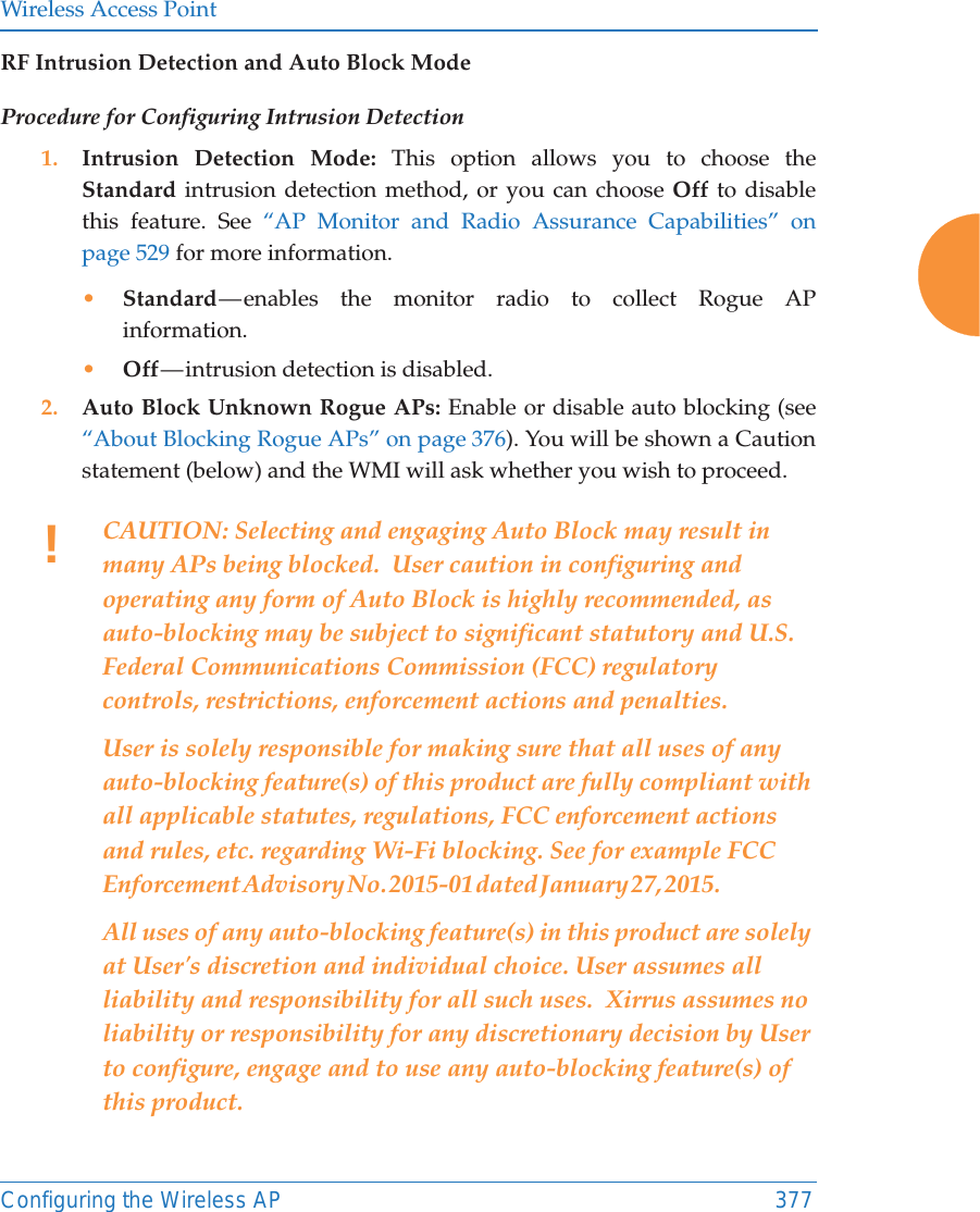 Wireless Access PointConfiguring the Wireless AP 377RF Intrusion Detection and Auto Block ModeProcedure for Configuring Intrusion Detection 1. Intrusion Detection Mode: This option allows you to choose the Standard intrusion detection method, or you can choose Off to disable this feature. See &ldquo;AP Monitor and Radio Assurance Capabilities&rdquo; on page 529 for more information. &bull;Standard &mdash; enables the monitor radio to collect Rogue AP information. &bull;Off &mdash; intrusion  detection  is  disabled. 2. Auto Block Unknown Rogue APs: Enable or disable auto blocking (see &ldquo;About Blocking Rogue APs&rdquo; on page 376). You will be shown a Caution statement (below) and the WMI will ask whether you wish to proceed. !CAUTION: Selecting and engaging Auto Block may result in many APs being blocked.  User caution in configuring and operating any form of Auto Block is highly recommended, as auto-blocking may be subject to significant statutory and U.S. Federal Communications Commission (FCC) regulatory controls, restrictions, enforcement actions and penalties.    User is solely responsible for making sure that all uses of any auto-blocking feature(s) of this product are fully compliant with all applicable statutes, regulations, FCC enforcement actions and rules, etc. regarding Wi-Fi blocking. See for example FCC Enforcement Advisory No. 2015-01 dated January 27, 2015.                                          All uses of any auto-blocking feature(s) in this product are solely at User's discretion and individual choice. User assumes all liability and responsibility for all such uses.  Xirrus assumes no liability or responsibility for any discretionary decision by User to configure, engage and to use any auto-blocking feature(s) of this product. 