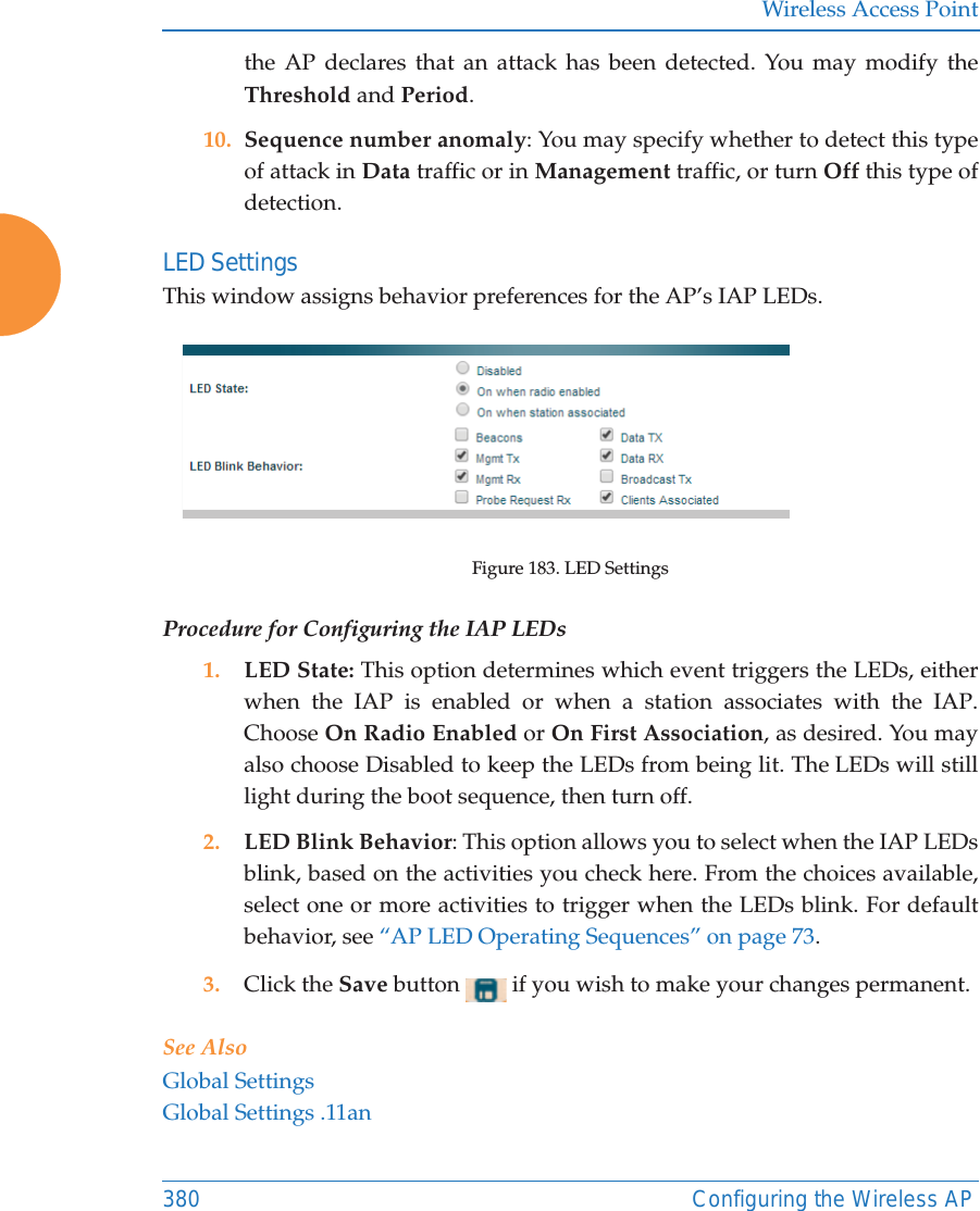 Wireless Access Point380 Configuring the Wireless APthe AP declares that an attack has been detected. You may modify the Threshold and Period. 10. Sequence number anomaly: You may specify whether to detect this type of attack in Data traffic or in Management traffic, or turn Off this type of detection. LED Settings This window assigns behavior preferences for the AP&rsquo;s IAP LEDs.Figure 183. LED SettingsProcedure for Configuring the IAP LEDs1. LED State: This option determines which event triggers the LEDs, either when the IAP is enabled or when a station associates with the IAP. Choose On Radio Enabled or On First Association, as desired. You may also choose Disabled to keep the LEDs from being lit. The LEDs will still light during the boot sequence, then turn off. 2. LED Blink Behavior: This option allows you to select when the IAP LEDs blink, based on the activities you check here. From the choices available, select one or more activities to trigger when the LEDs blink. For default behavior, see &ldquo;AP LED Operating Sequences&rdquo; on page 73.3. Click the Save button   if you wish to make your changes permanent.See AlsoGlobal SettingsGlobal Settings .11an