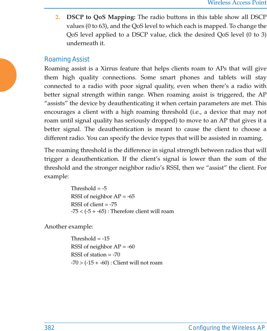 Wireless Access Point382 Configuring the Wireless AP2. DSCP to QoS Mapping: The radio buttons in this table show all DSCP values (0 to 63), and the QoS level to which each is mapped. To change the QoS level applied to a DSCP value, click the desired QoS level (0 to 3) underneath it.Roaming AssistRoaming assist is a Xirrus feature that helps clients roam to APs that will give them high quality connections. Some smart phones and tablets will stay connected to a radio with poor signal quality, even when there&rsquo;s a radio with better signal strength within range. When roaming assist is triggered, the AP &ldquo;assists&rdquo; the device by deauthenticating it when certain parameters are met. This encourages a client with a high roaming threshold (i.e., a device that may not roam until signal quality has seriously dropped) to move to an AP that gives it a better signal. The deauthentication is meant to cause the client to choose a different radio. You can specify the device types that will be assisted in roaming.  The roaming threshold is the difference in signal strength between radios that will trigger a deauthentication. If the client&rsquo;s signal is lower than the sum of the threshold and the stronger neighbor radio&rsquo;s RSSI, then we &ldquo;assist&rdquo; the client. For example:Threshold = -5RSSI of neighbor AP = -65RSSI of client = -75-75 < (-5 + -65) : Therefore client will roamAnother example:Threshold = -15RSSI of neighbor AP = -60RSSI of station = -70-70 > (-15 + -60) : Client will not roam