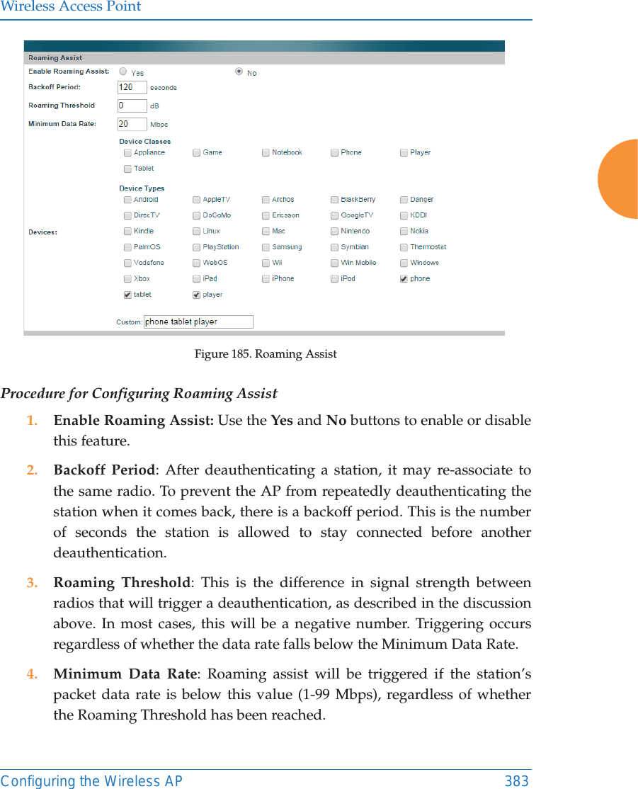 Wireless Access PointConfiguring the Wireless AP 383Figure 185. Roaming Assist Procedure for Configuring Roaming Assist1. Enable Roaming Assist: Use the Yes and No buttons to enable or disable this feature.2. Backoff Period: After deauthenticating a station, it may re-associate to the same radio. To prevent the AP from repeatedly deauthenticating the station when it comes back, there is a backoff period. This is the number of seconds the station is allowed to stay connected before another deauthentication.3. Roaming Threshold: This is the difference in signal strength between radios that will trigger a deauthentication, as described in the discussion above. In most cases, this will be a negative number. Triggering occurs regardless of whether the data rate falls below the Minimum Data Rate.4. Minimum Data Rate: Roaming assist will be triggered if the station&rsquo;s packet data rate is below this value (1-99 Mbps), regardless of whether the Roaming Threshold has been reached.