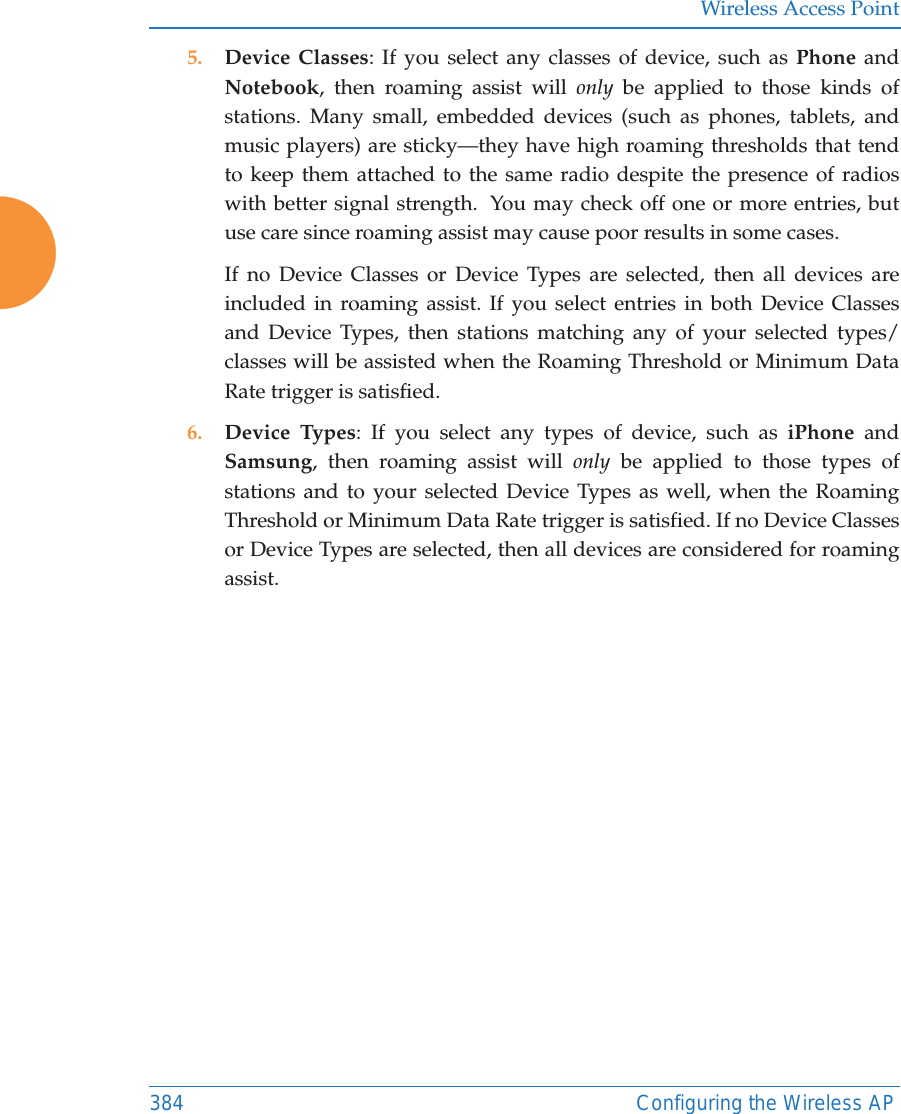 Wireless Access Point384 Configuring the Wireless AP5. Device Classes: If you select any classes of device, such as Phone and Notebook, then roaming assist will only be applied to those kinds of stations. Many small, embedded devices (such as phones, tablets, and music players) are sticky&mdash;they have high roaming thresholds that tend to keep them attached to the same radio despite the presence of radios with better signal strength.  You may check off one or more entries, but use care since roaming assist may cause poor results in some cases.If no Device Classes or Device Types are selected, then all devices are included in roaming assist. If you select entries in both Device Classes and Device Types, then stations matching any of your selected types/classes will be assisted when the Roaming Threshold or Minimum Data Rate trigger is satisfied.6. Device Types: If you select any types of device, such as iPhone and Samsung, then roaming assist will only be applied to those types of stations and to your selected Device Types as well, when the Roaming Threshold or Minimum Data Rate trigger is satisfied. If no Device Classes or Device Types are selected, then all devices are considered for roaming assist. 