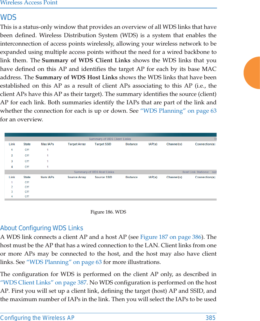 Wireless Access PointConfiguring the Wireless AP 385WDS This is a status-only window that provides an overview of all WDS links that have been defined. Wireless Distribution System (WDS) is a system that enables the interconnection of access points wirelessly, allowing your wireless network to be expanded using multiple access points without the need for a wired backbone to link them. The Summary of WDS Client Links shows the WDS links that you have defined on this AP and identifies the target AP for each by its base MAC address. The Summary of WDS Host Links shows the WDS links that have been established on this AP as a result of client APs associating to this AP (i.e., the client APs have this AP as their target). The summary identifies the source (client) AP for each link. Both summaries identify the IAPs that are part of the link and whether the connection for each is up or down. See &ldquo;WDS Planning&rdquo; on page 63 for an overview. Figure 186. WDS About Configuring WDS LinksA WDS link connects a client AP and a host AP (see Figure 187 on page 386). The host must be the AP that has a wired connection to the LAN. Client links from one or more APs may be connected to the host, and the host may also have client links. See &ldquo;WDS Planning&rdquo; on page 63 for more illustrations. The configuration for WDS is performed on the client AP only, as described in &ldquo;WDS Client Links&rdquo; on page 387. No WDS configuration is performed on the host AP. First you will set up a client link, defining the target (host) AP and SSID, and the maximum number of IAPs in the link. Then you will select the IAPs to be used 
