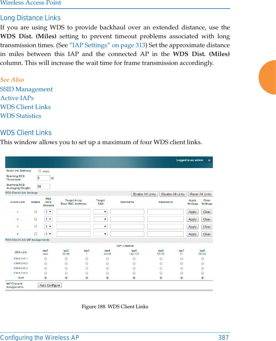 Wireless Access PointConfiguring the Wireless AP 387Long Distance LinksIf you are using WDS to provide backhaul over an extended distance, use the WDS Dist. (Miles) setting to prevent timeout problems associated with long transmission times. (See &ldquo;IAP Settings&rdquo; on page 313) Set the approximate distance in miles between this IAP and the connected AP in the WDS Dist. (Miles) column. This will increase the wait time for frame transmission accordingly. See AlsoSSID ManagementActive IAPsWDS Client LinksWDS StatisticsWDS Client Links This window allows you to set up a maximum of four WDS client links.Figure 188. WDS Client Links