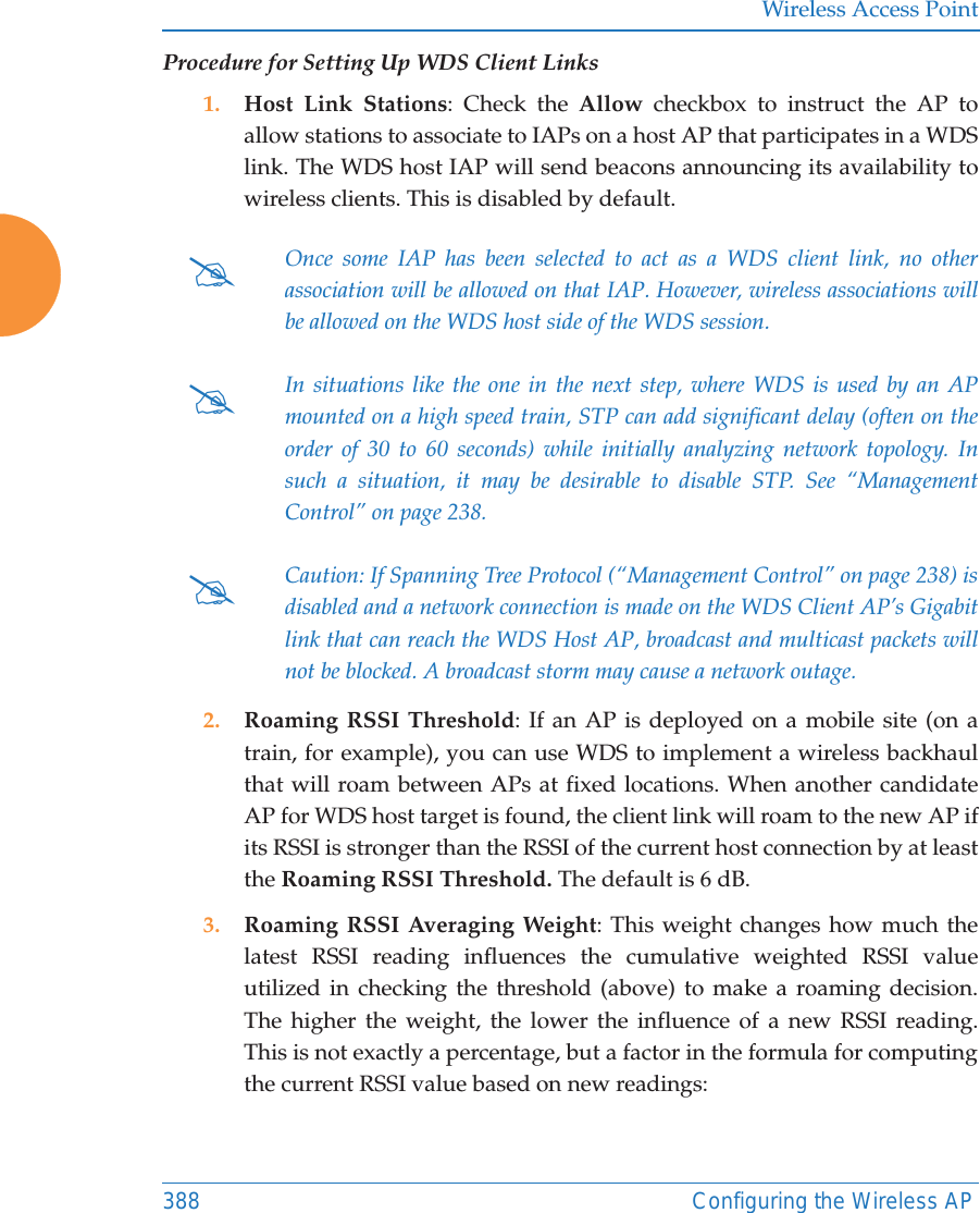 Wireless Access Point388 Configuring the Wireless APProcedure for Setting Up WDS Client Links1. Host Link Stations: Check the Allow checkbox to instruct the AP to allow stations to associate to IAPs on a host AP that participates in a WDS link. The WDS host IAP will send beacons announcing its availability to wireless clients. This is disabled by default. 2. Roaming RSSI Threshold: If an AP is deployed on a mobile site (on a train, for example), you can use WDS to implement a wireless backhaul that will roam between APs at fixed locations. When another candidate AP for WDS host target is found, the client link will roam to the new AP if its RSSI is stronger than the RSSI of the current host connection by at least the Roaming RSSI Threshold. The default is 6 dB. 3. Roaming RSSI Averaging Weight: This weight changes how much the latest RSSI reading influences the cumulative weighted RSSI value utilized in checking the threshold (above) to make a roaming decision. The higher the weight, the lower the influence of a new RSSI reading. This is not exactly a percentage, but a factor in the formula for computing the current RSSI value based on new readings: #Once some IAP has been selected to act as a WDS client link, no other association will be allowed on that IAP. However, wireless associations will be allowed on the WDS host side of the WDS session.#In situations like the one in the next step, where WDS is used by an APmounted on a high speed train, STP can add significant delay (often on the order of 30 to 60 seconds) while initially analyzing network topology. In such a situation, it may be desirable to disable STP. See &ldquo;Management Control&rdquo; on page 238. #Caution: If Spanning Tree Protocol (&ldquo;Management Control&rdquo; on page 238) is disabled and a network connection is made on the WDS Client AP&rsquo;s Gigabit link that can reach the WDS Host AP, broadcast and multicast packets will not be blocked. A broadcast storm may cause a network outage.