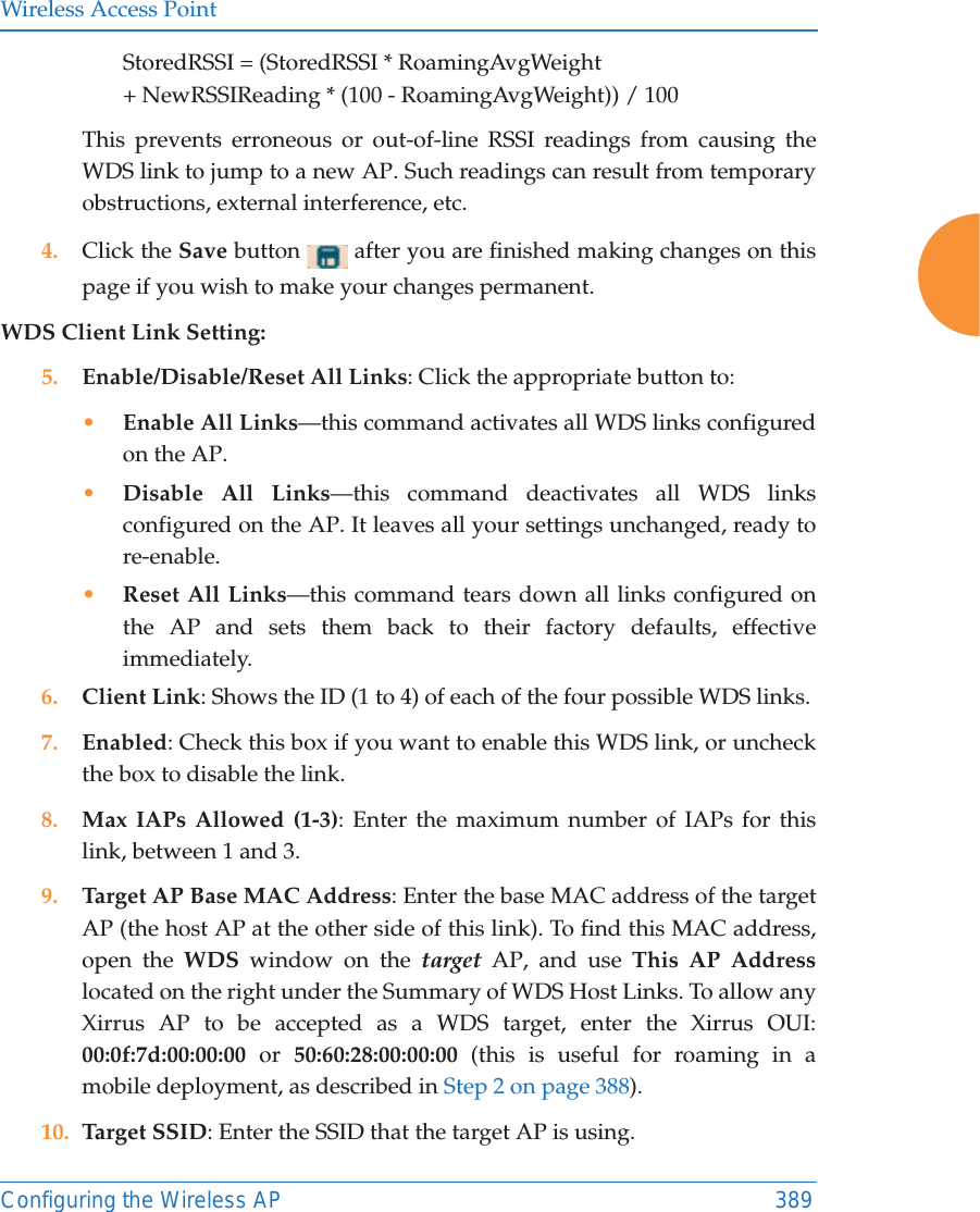 Wireless Access PointConfiguring the Wireless AP 389StoredRSSI = (StoredRSSI * RoamingAvgWeight+ NewRSSIReading * (100 - RoamingAvgWeight)) / 100This prevents erroneous or out-of-line RSSI readings from causing the WDS link to jump to a new AP. Such readings can result from temporary obstructions, external interference, etc. 4. Click the Save button   after you are finished making changes on this page if you wish to make your changes permanent.WDS Client Link Setting: 5. Enable/Disable/Reset All Links: Click the appropriate button to:&bull;Enable All Links&mdash;this command activates all WDS links configured on the AP.&bull;Disable All Links&mdash;this command deactivates all WDS links configured on the AP. It leaves all your settings unchanged, ready to re-enable.&bull;Reset All Links&mdash;this command tears down all links configured on the AP and sets them back to their factory defaults, effective immediately.6. Client Link: Shows the ID (1 to 4) of each of the four possible WDS links. 7. Enabled: Check this box if you want to enable this WDS link, or uncheck the box to disable the link. 8. Max IAPs Allowed (1-3): Enter the maximum number of IAPs for this link, between 1 and 3.9. Target AP Base MAC Address: Enter the base MAC address of the target AP (the host AP at the other side of this link). To find this MAC address, open the WDS window on the target AP, and use This AP Addresslocated on the right under the Summary of WDS Host Links. To allow any Xirrus AP to be accepted as a WDS target, enter the Xirrus OUI: 00:0f:7d:00:00:00 or 50:60:28:00:00:00 (this is useful for roaming in a mobile deployment, as described in Step 2 on page 388). 10. Target SSID: Enter the SSID that the target AP is using. 