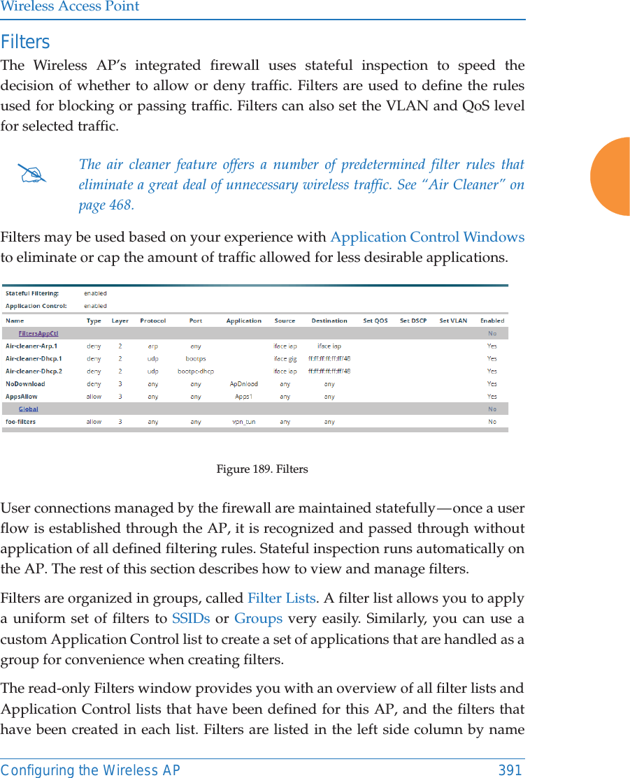 Wireless Access PointConfiguring the Wireless AP 391FiltersThe Wireless AP&rsquo;s integrated firewall uses stateful inspection to speed the decision of whether to allow or deny traffic. Filters are used to define the rules used for blocking or passing traffic. Filters can also set the VLAN and QoS level for selected traffic. Filters may be used based on your experience with Application Control Windows to eliminate or cap the amount of traffic allowed for less desirable applications. Figure 189. Filters User connections managed by the firewall are maintained statefully &mdash; once a user flow is established through the AP, it is recognized and passed through without application of all defined filtering rules. Stateful inspection runs automatically on the AP. The rest of this section describes how to view and manage filters.Filters are organized in groups, called Filter Lists. A filter list allows you to apply a uniform set of filters to SSIDs or Groups very easily. Similarly, you can use a custom Application Control list to create a set of applications that are handled as a group for convenience when creating filters. The read-only Filters window provides you with an overview of all filter lists and Application Control lists that have been defined for this AP, and the filters that have been created in each list. Filters are listed in the left side column by name #The air cleaner feature offers a number of predetermined filter rules that eliminate a great deal of unnecessary wireless traffic. See &ldquo;Air Cleaner&rdquo; on page 468. 