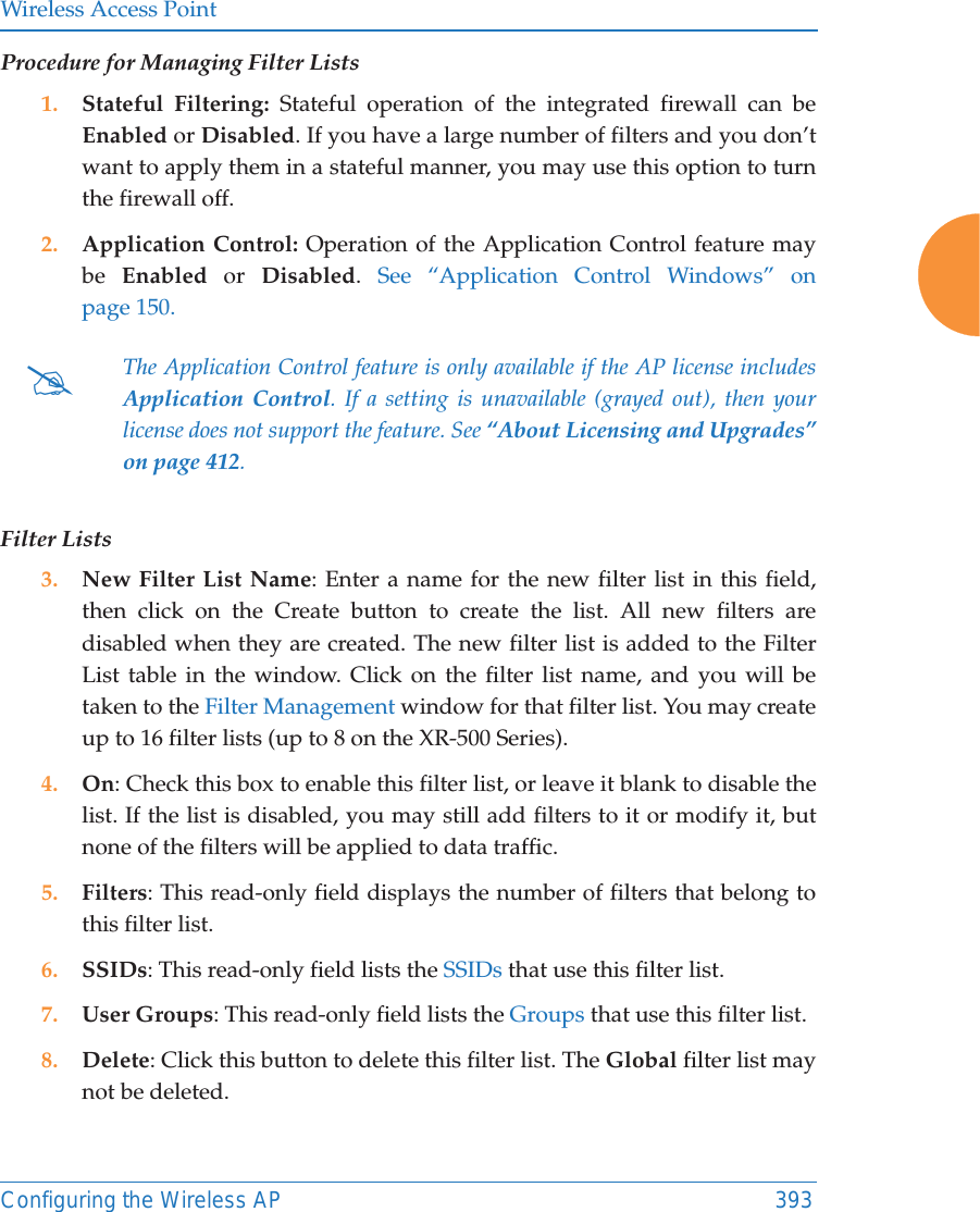 Wireless Access PointConfiguring the Wireless AP 393Procedure for Managing Filter Lists1. Stateful Filtering: Stateful operation of the integrated firewall can be Enabled or Disabled. If you have a large number of filters and you don&rsquo;t want to apply them in a stateful manner, you may use this option to turn the firewall off.2. Application Control: Operation of the Application Control feature may be  Enabled or Disabled.  See &ldquo;Application Control Windows&rdquo; on page 150.Filter Lists3. New Filter List Name: Enter a name for the new filter list in this field, then click on the Create button to create the list. All new filters are disabled when they are created. The new filter list is added to the Filter List table in the window. Click on the filter list name, and you will be taken to the Filter Management window for that filter list. You may create up to 16 filter lists (up to 8 on the XR-500 Series). 4. On: Check this box to enable this filter list, or leave it blank to disable the list. If the list is disabled, you may still add filters to it or modify it, but none of the filters will be applied to data traffic. 5. Filters: This read-only field displays the number of filters that belong to this filter list.6. SSIDs: This read-only field lists the SSIDs that use this filter list.7. User Groups: This read-only field lists the Groups that use this filter list.8. Delete: Click this button to delete this filter list. The Global filter list may not be deleted.#The Application Control feature is only available if the AP license includes Application Control. If a setting is unavailable (grayed out), then your license does not support the feature. See &ldquo;About Licensing and Upgrades&rdquo; on page 412. 