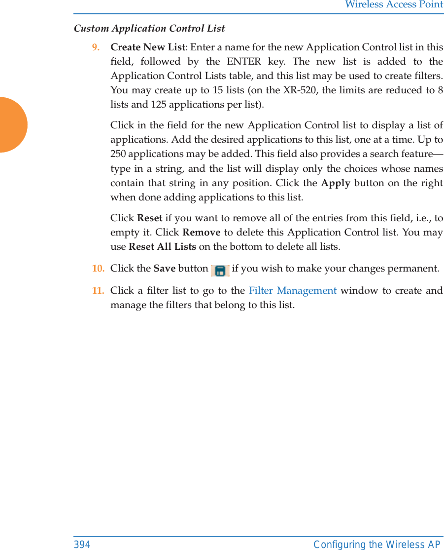 Wireless Access Point394 Configuring the Wireless APCustom Application Control List9. Create New List: Enter a name for the new Application Control list in this field, followed by the ENTER key. The new list is added to the Application Control Lists table, and this list may be used to create filters. You may create up to 15 lists (on the XR-520, the limits are reduced to 8 lists and 125 applications per list). Click in the field for the new Application Control list to display a list of applications. Add the desired applications to this list, one at a time. Up to 250 applications may be added. This field also provides a search feature&mdash;type in a string, and the list will display only the choices whose names contain that string in any position. Click the Apply button on the right when done adding applications to this list. Click Reset if you want to remove all of the entries from this field, i.e., to empty it. Click Remove to delete this Application Control list. You may use Reset All Lists on the bottom to delete all lists. 10. Click the Save button   if you wish to make your changes permanent.11. Click a filter list to go to the Filter Management window to create and manage the filters that belong to this list. 