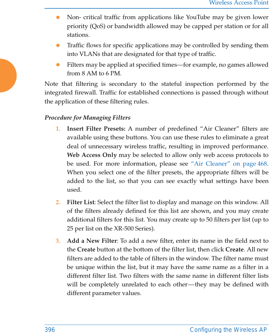 Wireless Access Point396 Configuring the Wireless APzNon- critical traffic from applications like YouTube may be given lower priority (QoS) or bandwidth allowed may be capped per station or for all stations. zTraffic flows for specific applications may be controlled by sending them into VLANs that are designated for that type of traffic.zFilters may be applied at specified times&mdash;for example, no games allowed from 8 AM to 6 PM.Note that filtering is secondary to the stateful inspection performed by the integrated firewall. Traffic for established connections is passed through without the application of these filtering rules.Procedure for Managing Filters1. Insert Filter Presets: A number of predefined &ldquo;Air Cleaner&rdquo; filters are available using these buttons. You can use these rules to eliminate a great deal of unnecessary wireless traffic, resulting in improved performance. Web Access Only may be selected to allow only web access protocols to be used. For more information, please see &ldquo;Air Cleaner&rdquo; on page 468. When you select one of the filter presets, the appropriate filters will be added to the list, so that you can see exactly what settings have been used.2. Filter List: Select the filter list to display and manage on this window. All of the filters already defined for this list are shown, and you may create additional filters for this list. You may create up to 50 filters per list (up to 25 per list on the XR-500 Series).3. Add a New Filter: To add a new filter, enter its name in the field next to the Create button at the bottom of the filter list, then click Create. All new filters are added to the table of filters in the window. The filter name must be unique within the list, but it may have the same name as a filter in a different filter list. Two filters with the same name in different filter lists will be completely unrelated to each other &mdash; they may be defined with different parameter values. 