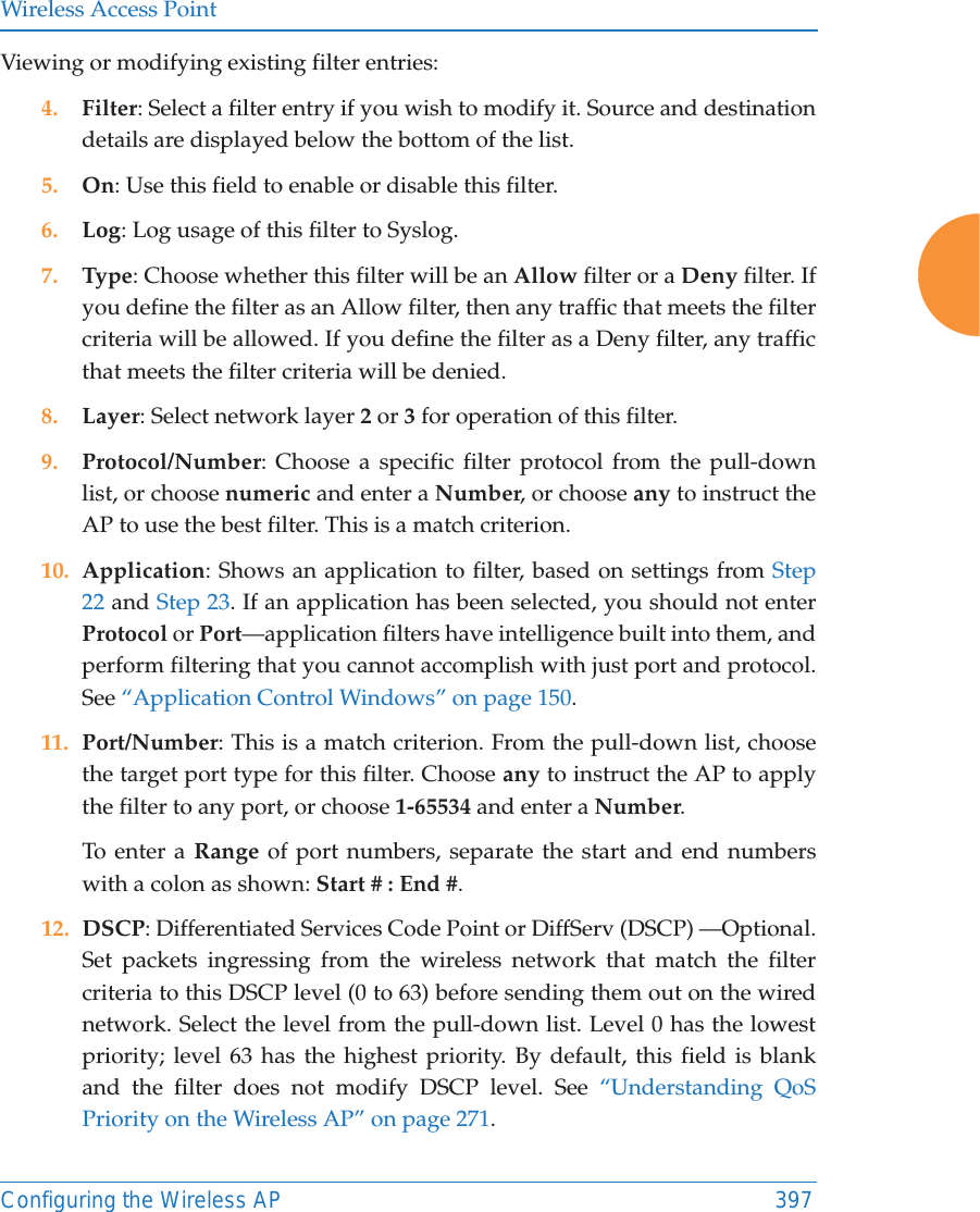 Wireless Access PointConfiguring the Wireless AP 397Viewing or modifying existing filter entries:4. Filter: Select a filter entry if you wish to modify it. Source and destination details are displayed below the bottom of the list. 5. On: Use this field to enable or disable this filter.6. Log: Log usage of this filter to Syslog.7. Type: Choose whether this filter will be an Allow filter or a Deny filter. If you define the filter as an Allow filter, then any traffic that meets the filter criteria will be allowed. If you define the filter as a Deny filter, any traffic that meets the filter criteria will be denied.8. Layer: Select network layer 2 or 3 for operation of this filter.9. Protocol/Number: Choose a specific filter protocol from the pull-down list, or choose numeric and enter a Number, or choose any to instruct the AP to use the best filter. This is a match criterion.10. Application: Shows an application to filter, based on settings from Step 22 and Step 23. If an application has been selected, you should not enterProtocol or Port&mdash;application filters have intelligence built into them, and perform filtering that you cannot accomplish with just port and protocol. See &ldquo;Application Control Windows&rdquo; on page 150. 11. Port/Number: This is a match criterion. From the pull-down list, choose the target port type for this filter. Choose any to instruct the AP to apply the filter to any port, or choose 1-65534 and enter a Number. To enter a Range of port numbers, separate the start and end numbers with a colon as shown: Start # : End #.12. DSCP: Differentiated Services Code Point or DiffServ (DSCP) &mdash;Optional. Set packets ingressing from the wireless network that match the filter criteria to this DSCP level (0 to 63) before sending them out on the wired network. Select the level from the pull-down list. Level 0 has the lowest priority; level 63 has the highest priority. By default, this field is blank and the filter does not modify DSCP level. See &ldquo;Understanding QoS Priority on the Wireless AP&rdquo; on page 271.