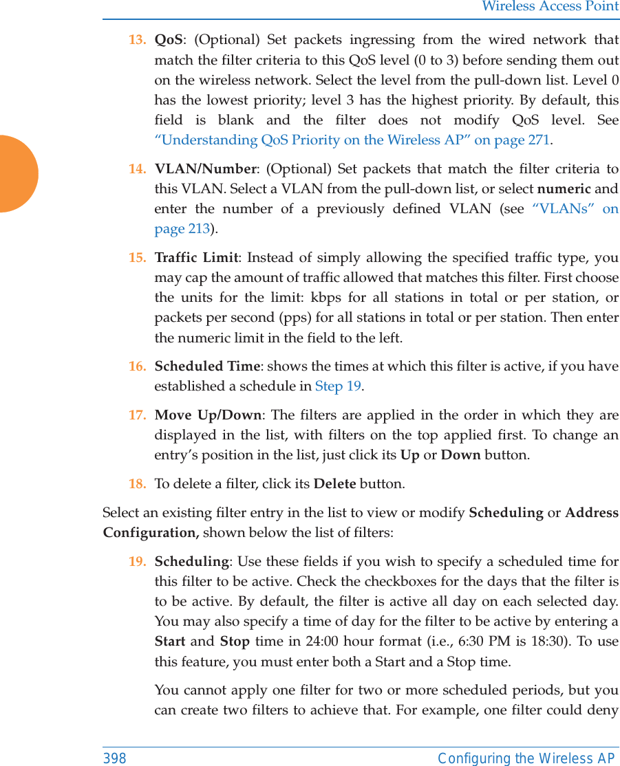 Wireless Access Point398 Configuring the Wireless AP13. QoS: (Optional) Set packets ingressing from the wired network that match the filter criteria to this QoS level (0 to 3) before sending them out on the wireless network. Select the level from the pull-down list. Level 0 has the lowest priority; level 3 has the highest priority. By default, this field is blank and the filter does not modify QoS level. See &ldquo;Understanding QoS Priority on the Wireless AP&rdquo; on page 271.14. VLAN/Number: (Optional) Set packets that match the filter criteria to this VLAN. Select a VLAN from the pull-down list, or select numeric and enter the number of a previously defined VLAN (see &ldquo;VLANs&rdquo; on page 213). 15. Traffic Limit: Instead of simply allowing the specified traffic type, you may cap the amount of traffic allowed that matches this filter. First choose the units for the limit: kbps for all stations in total or per station, or packets per second (pps) for all stations in total or per station. Then enter the numeric limit in the field to the left.16. Scheduled Time: shows the times at which this filter is active, if you have established a schedule in Step 19. 17. Move Up/Down: The filters are applied in the order in which they are displayed in the list, with filters on the top applied first. To change an entry&rsquo;s position in the list, just click its Up or Down button. 18. To delete a filter, click its Delete button. Select an existing filter entry in the list to view or modify Scheduling or Address Configuration, shown below the list of filters:19. Scheduling: Use these fields if you wish to specify a scheduled time for this filter to be active. Check the checkboxes for the days that the filter is to be active. By default, the filter is active all day on each selected day. You may also specify a time of day for the filter to be active by entering a Start and Stop time in 24:00 hour format (i.e., 6:30 PM is 18:30). To use this feature, you must enter both a Start and a Stop time.You cannot apply one filter for two or more scheduled periods, but you can create two filters to achieve that. For example, one filter could deny 