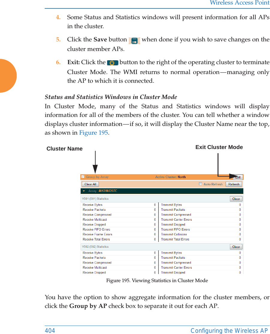 Wireless Access Point404 Configuring the Wireless AP4. Some Status and Statistics windows will present information for all APs in the cluster. 5. Click the Save button   when done if you wish to save changes on the cluster member APs.6. Exit: Click the   button to the right of the operating cluster to terminate Cluster Mode. The WMI returns to normal operation &mdash; managing only the AP to which it is connected. Status and Statistics Windows in Cluster ModeIn Cluster Mode, many of the Status and Statistics windows will display information for all of the members of the cluster. You can tell whether a window displays cluster information &mdash; if so, it will display the Cluster Name near the top, as shown in Figure 195. Figure 195. Viewing Statistics in Cluster ModeYou have the option to show aggregate information for the cluster members, or click the Group by AP check box to separate it out for each AP.Cluster Name Exit Cluster Mode