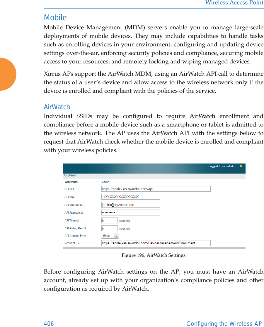 Wireless Access Point406 Configuring the Wireless APMobileMobile Device Management (MDM) servers enable you to manage large-scale deployments of mobile devices. They may include capabilities to handle tasks such as enrolling devices in your environment, configuring and updating device settings over-the-air, enforcing security policies and compliance, securing mobile access to your resources, and remotely locking and wiping managed devices. Xirrus APs support the AirWatch MDM, using an AirWatch API call to determine the status of a user&rsquo;s device and allow access to the wireless network only if the device is enrolled and compliant with the policies of the service. AirWatchIndividual SSIDs may be configured to require AirWatch enrollment and compliance before a mobile device such as a smartphone or tablet is admitted to the wireless network. The AP uses the AirWatch API with the settings below to request that AirWatch check whether the mobile device is enrolled and compliant with your wireless policies.Figure 196. AirWatch SettingsBefore configuring AirWatch settings on the AP, you must have an AirWatch account, already set up with your organization&rsquo;s compliance policies and other configuration as required by AirWatch. 