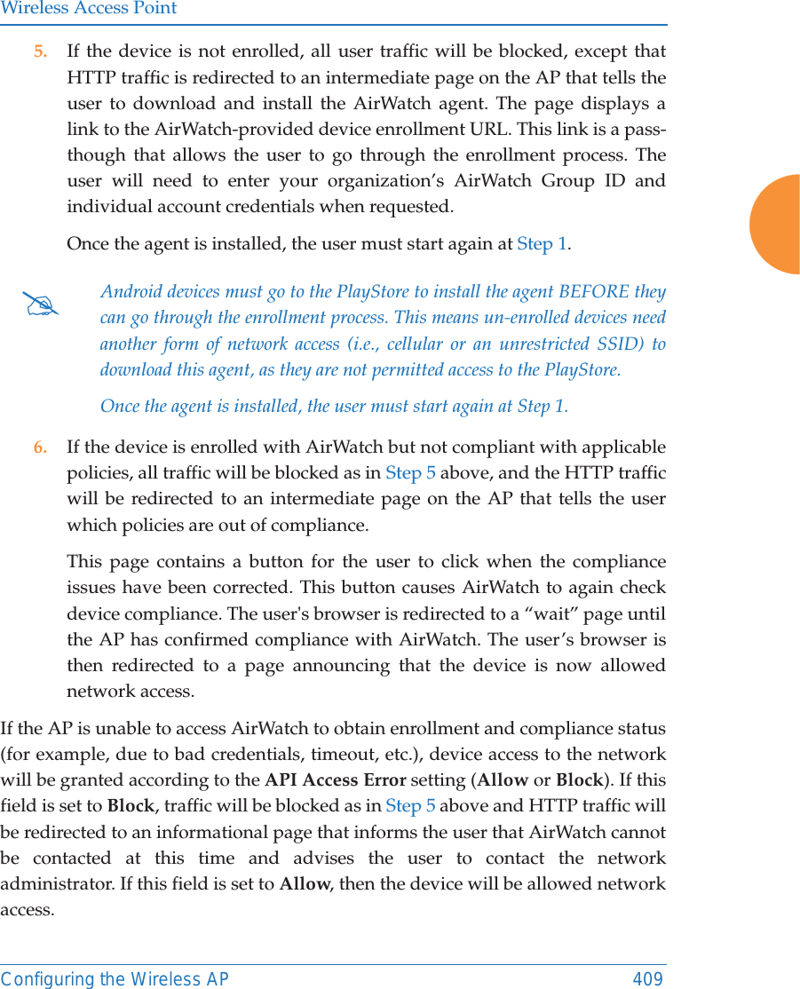 Wireless Access PointConfiguring the Wireless AP 4095. If the device is not enrolled, all user traffic will be blocked, except that HTTP traffic is redirected to an intermediate page on the AP that tells the user to download and install the AirWatch agent. The page displays a link to the AirWatch-provided device enrollment URL. This link is a pass-though that allows the user to go through the enrollment process. The user will need to enter your organization&rsquo;s AirWatch Group ID and individual account credentials when requested.Once the agent is installed, the user must start again at Step 1.6. If the device is enrolled with AirWatch but not compliant with applicable policies, all traffic will be blocked as in Step 5 above, and the HTTP traffic will be redirected to an intermediate page on the AP that tells the user which policies are out of compliance.This page contains a button for the user to click when the compliance issues have been corrected. This button causes AirWatch to again check device compliance. The user's browser is redirected to a &ldquo;wait&rdquo; page until the AP has confirmed compliance with AirWatch. The user&rsquo;s browser is then redirected to a page announcing that the device is now allowed network access.If the AP is unable to access AirWatch to obtain enrollment and compliance status (for example, due to bad credentials, timeout, etc.), device access to the network will be granted according to the API Access Error setting (Allow or Block). If this field is set to Block, traffic will be blocked as in Step 5 above and HTTP traffic will be redirected to an informational page that informs the user that AirWatch cannot be contacted at this time and advises the user to contact the network administrator. If this field is set to Allow, then the device will be allowed network access.#Android devices must go to the PlayStore to install the agent BEFORE they can go through the enrollment process. This means un-enrolled devices need another form of network access (i.e., cellular or an unrestricted SSID) to download this agent, as they are not permitted access to the PlayStore.Once the agent is installed, the user must start again at Step 1.