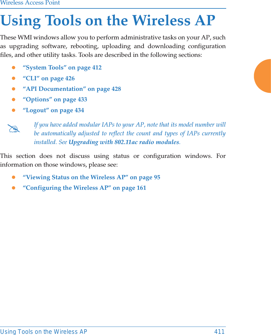Wireless Access PointUsing Tools on the Wireless AP 411Using Tools on the Wireless APThese WMI windows allow you to perform administrative tasks on your AP, such as upgrading software, rebooting, uploading and downloading configuration files, and other utility tasks. Tools are described in the following sections: z&ldquo;System Tools&rdquo; on page 412z&ldquo;CLI&rdquo; on page 426z&ldquo;API Documentation&rdquo; on page 428z&ldquo;Options&rdquo; on page 433 z&ldquo;Logout&rdquo; on page 434This section does not discuss using status or configuration windows. For information on those windows, please see: z&ldquo;Viewing Status on the Wireless AP&rdquo; on page 95z&ldquo;Configuring the Wireless AP&rdquo; on page 161#If you have added modular IAPs to your AP, note that its model number will be automatically adjusted to reflect the count and types of IAPs currently installed. See Upgrading with 802.11ac radio modules. 