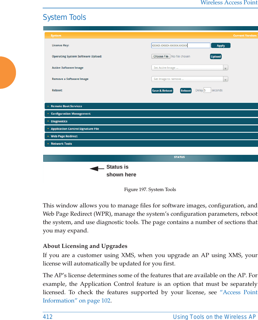 Wireless Access Point412 Using Tools on the Wireless APSystem ToolsFigure 197. System ToolsThis window allows you to manage files for software images, configuration, and Web Page Redirect (WPR), manage the system&rsquo;s configuration parameters, reboot the system, and use diagnostic tools. The page contains a number of sections that you may expand.About Licensing and UpgradesIf you are a customer using XMS, when you upgrade an AP using XMS, your license will automatically be updated for you first.The AP&rsquo;s license determines some of the features that are available on the AP. For example, the Application Control feature is an option that must be separately licensed. To check the features supported by your license, see &ldquo;Access Point Information&rdquo; on page 102. Status is shown here