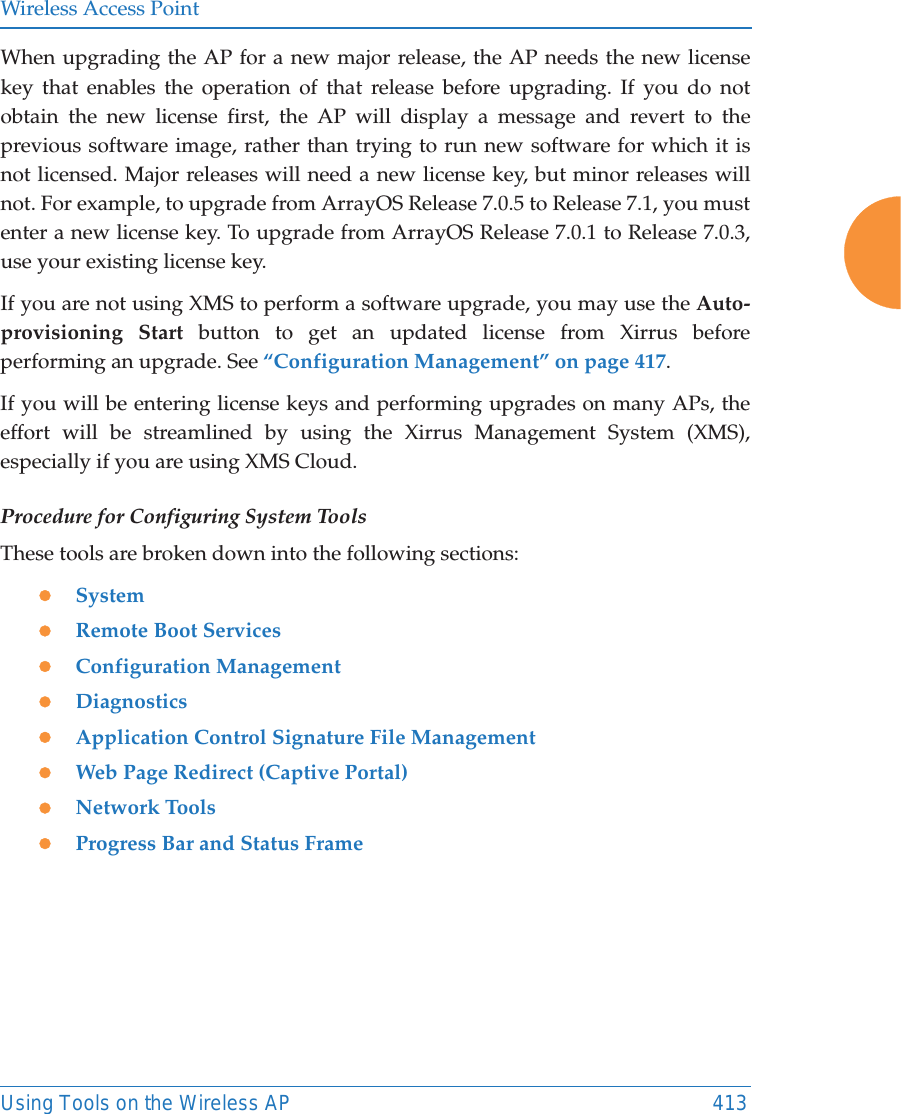Wireless Access PointUsing Tools on the Wireless AP 413When upgrading the AP for a new major release, the AP needs the new license key that enables the operation of that release before upgrading. If you do not obtain the new license first, the AP will display a message and revert to the previous software image, rather than trying to run new software for which it is not licensed. Major releases will need a new license key, but minor releases will not. For example, to upgrade from ArrayOS Release 7.0.5 to Release 7.1, you must enter a new license key. To upgrade from ArrayOS Release 7.0.1 to Release 7.0.3, use your existing license key.If you are not using XMS to perform a software upgrade, you may use the Auto-provisioning Start button to get an updated license from Xirrus before performing an upgrade. See &ldquo;Configuration Management&rdquo; on page 417. If you will be entering license keys and performing upgrades on many APs, the effort will be streamlined by using the Xirrus Management System (XMS), especially if you are using XMS Cloud.Procedure for Configuring System ToolsThese tools are broken down into the following sections:zSystemzRemote Boot ServiceszConfiguration ManagementzDiagnosticszApplication Control Signature File ManagementzWeb Page Redirect (Captive Portal)zNetwork ToolszProgress Bar and Status Frame
