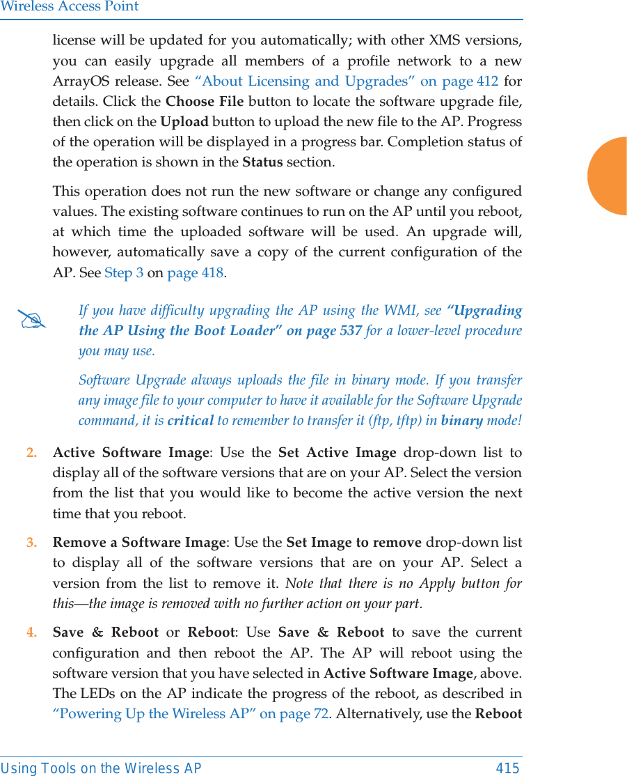 Wireless Access PointUsing Tools on the Wireless AP 415license will be updated for you automatically; with other XMS versions, you can easily upgrade all members of a profile network to a new ArrayOS release. See &ldquo;About Licensing and Upgrades&rdquo; on page 412 for details. Click the Choose File button to locate the software upgrade file, then click on the Upload button to upload the new file to the AP. Progress of the operation will be displayed in a progress bar. Completion status of the operation is shown in the Status section. This operation does not run the new software or change any configured values. The existing software continues to run on the AP until you reboot, at which time the uploaded software will be used. An upgrade will, however, automatically save a copy of the current configuration of the AP. See Step 3 on page 418.2. Active Software Image: Use the Set Active Image drop-down list to display all of the software versions that are on your AP. Select the version from the list that you would like to become the active version the next time that you reboot. 3. Remove a Software Image: Use the Set Image to remove drop-down list to display all of the software versions that are on your AP. Select a version from the list to remove it. Note that there is no Apply button for this&mdash;the image is removed with no further action on your part. 4. Save &amp; Reboot or Reboot: Use Save &amp; Reboot to save the current configuration and then reboot the AP. The AP will reboot using the software version that you have selected in Active Software Image, above. The LEDs on the AP indicate the progress of the reboot, as described in &ldquo;Powering Up the Wireless AP&rdquo; on page 72. Alternatively, use the Reboot#If you have difficulty upgrading the AP using the WMI, see &ldquo;Upgrading the AP Using the Boot Loader&rdquo; on page 537 for a lower-level procedure you may use. Software Upgrade always uploads the file in binary mode. If you transfer any image file to your computer to have it available for the Software Upgrade command, it is critical to remember to transfer it (ftp, tftp) in binary mode!