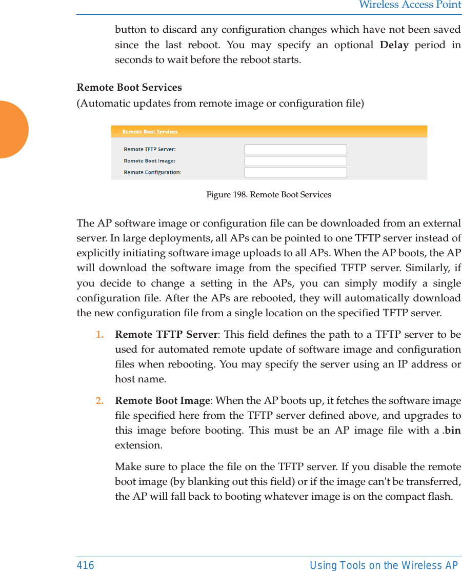 Wireless Access Point416 Using Tools on the Wireless APbutton to discard any configuration changes which have not been saved since the last reboot. You may specify an optional Delay period in seconds to wait before the reboot starts. Remote Boot Services(Automatic updates from remote image or configuration file)Figure 198. Remote Boot ServicesThe AP software image or configuration file can be downloaded from an external server. In large deployments, all APs can be pointed to one TFTP server instead of explicitly initiating software image uploads to all APs. When the AP boots, the APwill download the software image from the specified TFTP server. Similarly, if you decide to change a setting in the APs, you can simply modify a single configuration file. After the APs are rebooted, they will automatically download the new configuration file from a single location on the specified TFTP server. 1. Remote TFTP Server: This field defines the path to a TFTP server to be used for automated remote update of software image and configuration files when rebooting. You may specify the server using an IP address or host name. 2. Remote Boot Image: When the AP boots up, it fetches the software image file specified here from the TFTP server defined above, and upgrades to this image before booting. This must be an AP image file with a .binextension. Make sure to place the file on the TFTP server. If you disable the remote boot image (by blanking out this field) or if the image can't be transferred, the AP will fall back to booting whatever image is on the compact flash. 