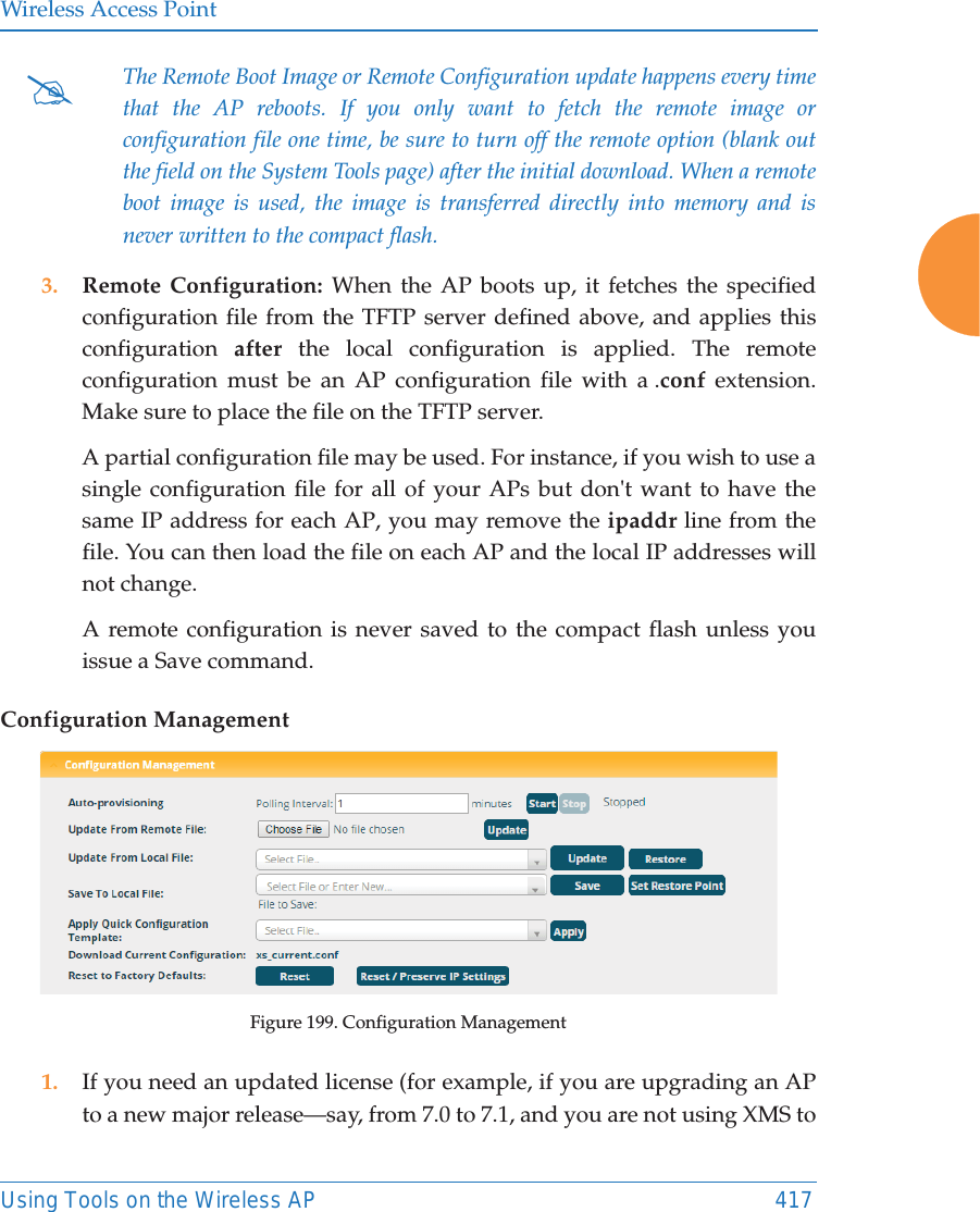Wireless Access PointUsing Tools on the Wireless AP 417 3. Remote Configuration: When the AP boots up, it fetches the specified configuration file from the TFTP server defined above, and applies this configuration  after the local configuration is applied. The remote configuration must be an AP configuration file with a .conf extension. Make sure to place the file on the TFTP server. A partial configuration file may be used. For instance, if you wish to use a single configuration file for all of your APs but don't want to have the same IP address for each AP, you may remove the ipaddr line from the file. You can then load the file on each AP and the local IP addresses will not change.A remote configuration is never saved to the compact flash unless you issue a Save command.Configuration ManagementFigure 199. Configuration Management1. If you need an updated license (for example, if you are upgrading an AP to a new major release&mdash;say, from 7.0 to 7.1, and you are not using XMS to #The Remote Boot Image or Remote Configuration update happens every time that the AP reboots. If you only want to fetch the remote image or configuration file one time, be sure to turn off the remote option (blank out the field on the System Tools page) after the initial download. When a remote boot image is used, the image is transferred directly into memory and is never written to the compact flash. 