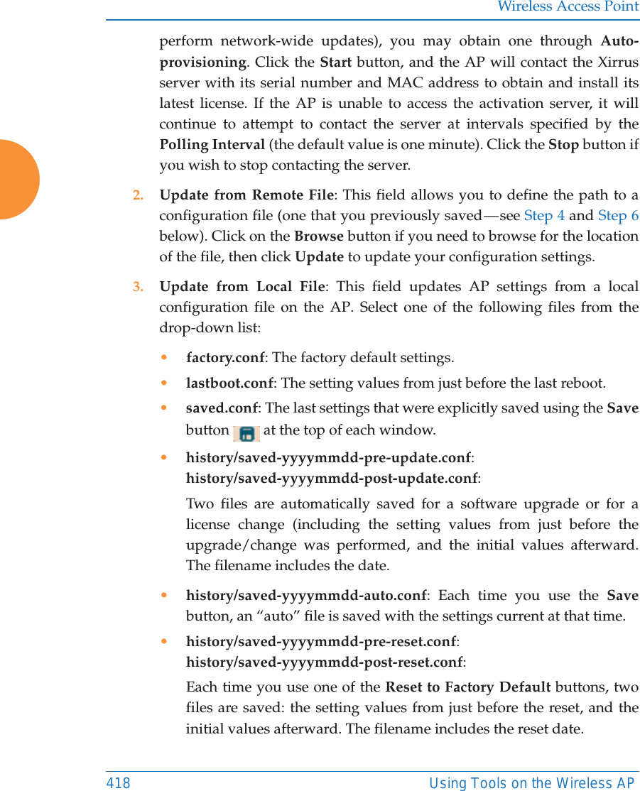 Wireless Access Point418 Using Tools on the Wireless APperform network-wide updates), you may obtain one through Auto-provisioning. Click the Start button, and the AP will contact the Xirrus server with its serial number and MAC address to obtain and install its latest license. If the AP is unable to access the activation server, it will continue to attempt to contact the server at intervals specified by the Polling Interval (the default value is one minute). Click the Stop button if you wish to stop contacting the server.2. Update from Remote File: This field allows you to define the path to a configuration file (one that you previously saved &mdash; see Step 4 and Step 6 below). Click on the Browse button if you need to browse for the location of the file, then click Update to update your configuration settings.3. Update from Local File: This field updates AP settings from a local configuration file on the AP. Select one of the following files from the drop-down list: &bull;factory.conf: The factory default settings.&bull;lastboot.conf: The setting values from just before the last reboot.&bull;saved.conf: The last settings that were explicitly saved using the Save button   at the top of each window.&bull;history/saved-yyyymmdd-pre-update.conf:history/saved-yyyymmdd-post-update.conf:Two files are automatically saved for a software upgrade or for a license change (including the setting values from just before the upgrade/change was performed, and the initial values afterward. The filename includes the date.&bull;history/saved-yyyymmdd-auto.conf: Each time you use the Save button, an &ldquo;auto&rdquo; file is saved with the settings current at that time. &bull;history/saved-yyyymmdd-pre-reset.conf: history/saved-yyyymmdd-post-reset.conf:Each time you use one of the Reset to Factory Default buttons, two files are saved: the setting values from just before the reset, and the initial values afterward. The filename includes the reset date.
